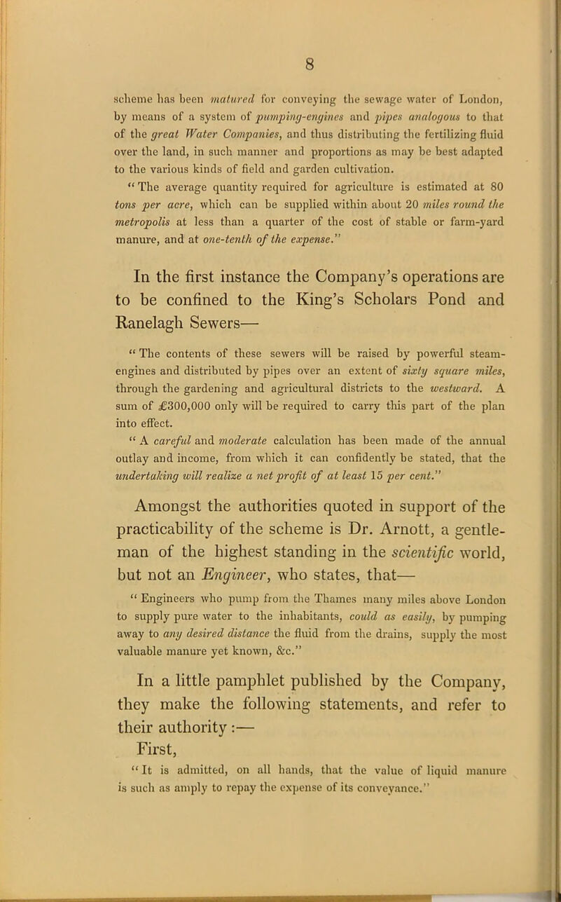 scheme has been matured for conveying the sewage water of London, by means of a system of pimping-engines and pipes analogous to that of the great Water Companies, and thus distributing the fertilizing fluid over the land, in such manner and proportions as may be best adapted to the various kinds of field and garden cultivation. “ The average quantity required for agriculture is estimated at 80 tons per acre, which can be supplied within about 20 miles round the metropolis at less than a quarter of the cost of stable or farm-yard manure, and at one-tenth of the expense.” In the first instance the Company’s operations are to be confined to the King’s Scholars Pond and Ranelagh Sewers— “ The contents of these sewers will be raised by powerful steam- engines and distributed by pipes over an extent of sixty square miles, through the gardening and agricultural districts to the westward. A sum of £300,000 only will be required to carry tins part of the plan into effect. “ A carefid and moderate calculation has been made of the annual outlay and income, from which it can confidently be stated, that the undertaking will realize a net profit of at least 15 per cent.” Amongst the authorities quoted in support of the practicability of the scheme is Dr. Arnott, a gentle- man of the highest standing in the scientific world, but not an Engineer, who states, that— “ Engineers who pump from the Thames many miles above London to supply pure water to the inhabitants, could as easily, by pumping away to any desired distance the fluid from the drains, supply the most valuable manure yet known, &c.” In a little pamphlet published by the Company, they make the following statements, and refer to their authority:— First, “ It is admitted, on all hands, that the value of liquid manure is such as amply to repay the expense of its conveyance.”