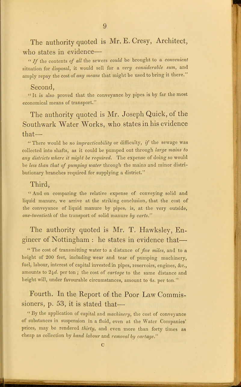 The authority quoted is Mr. E. Cresy, Architect, who states iu evidence— “ If the contents of all the sewers could be brought to a convenient situation for disposal, it would sell for a very considerable sum, and amply repay the cost of any means that might be used to bring it there.” Second, “ It is also proved that the conveyance by pipes is by far the most economical means of transport.” The authority quoted is Mr. Joseph Quick, of the Southwark Water Works, who states in his evidence that— “ There would be no impracticability or difficulty, if the sewage was collected into shafts, as it could be pumped out through large mains to any districts where it might be required. The expense of doing so would be less than that of pumping water through the mains and minor distri- butionary branches required for supplying a district.” Third, “ And on comparing the relative expense of conveying solid and liquid manure, we arrive at the striking conclusion, that the cost of the conveyance of liquid manure by pipes, is, at the very outside, one-twentieth of the transport of solid manure by carts.” The authority quoted is Mr. T. Hawkslev, En- gineer of Nottingham : he states in evidence that— “ The cost of ti-ansmitting water to a distance of Jive miles, and to a height of 200 feet, including wear and tear of pumping machinery, fuel, labour, interest of capital invested in pipes, reservoirs, engines, &c., amounts to 2\d. per ton ; the cost of cartage to the same distance and height will, under favourable circumstances, amount to 4s. per ton.” Fourth. In the Report of the Poor Law Commis- sioners, p. 53, it is stated that— “By the application of capital and machinery, the cost of conveyance of substances in suspension in a fluid, even at the Water Companies’ prices, may be rendered thirty, and even more than forty times as cheap as collection by hand labour and removal bi/ cartage.” C