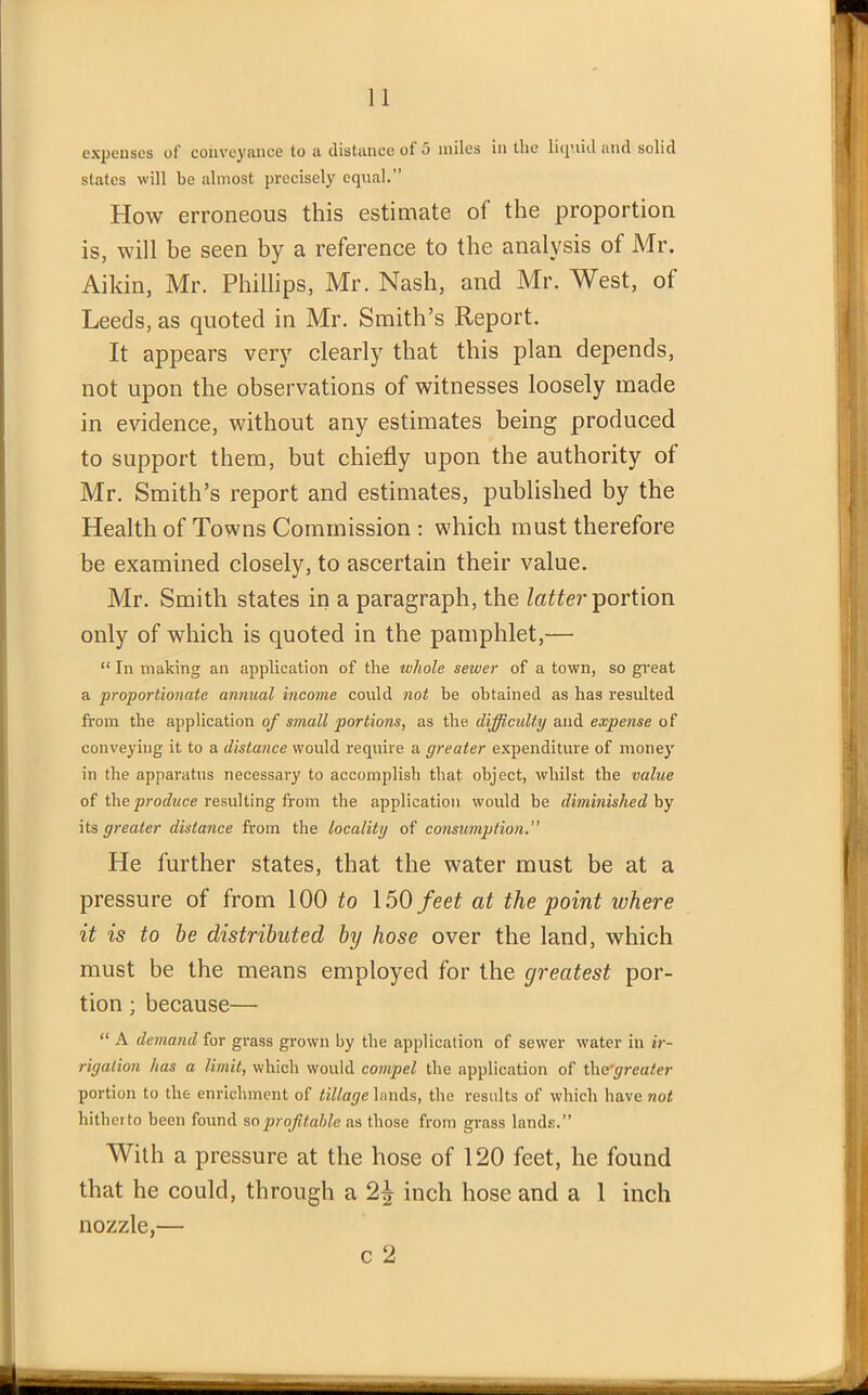 expenses of conveyance to a distance of 5 miles in the liquid and solid slates will be almost precisely equal.” How erroneous this estimate of the proportion is, will be seen hy a reference to the analysis of Mr. Aikin, Mr. Phillips, Mr. Nash, and Mr. West, of Leeds, as quoted in Mr. Smith’s Report. It appears very clearly that this plan depends, not upon the observations of witnesses loosely made in evidence, without any estimates being produced to support them, but chiefly upon the authority ol Mr. Smith’s report and estimates, published by the Health of Towns Commission : which must therefore be examined closely, to ascertain their value. Mr. Smith states in a paragraph, the latter portion only of which is quoted in the pamphlet,— “ In making an application of the ivhole sewer of a town, so great a proportionate annual income could not be obtained as has resulted from the application of small portions, as the difficulty and expense of conveying it to a distance would require a greater expenditure of money in the apparatus necessary to accomplish that object, whilst the value of the produce resulting from the application would be diminished by its greater distance from the locality of consumption.” He further states, that the water must be at a pressure of from 100 to 150 feet at the point where it is to be distributed by hose over the land, which must be the means employed for the greatest por- tion ; because— “ A demand for grass grown by the application of sewer water in ir- rigation has a limit, which would compel the application of tlie'greater portion to the enrichment of tillage lands, the results of which have not hitherto been found so profitable as those from grass lands.” With a pressure at the hose of 120 feet, he found that he could, through a 2^ inch hose and a 1 inch nozzle,— c 2 s