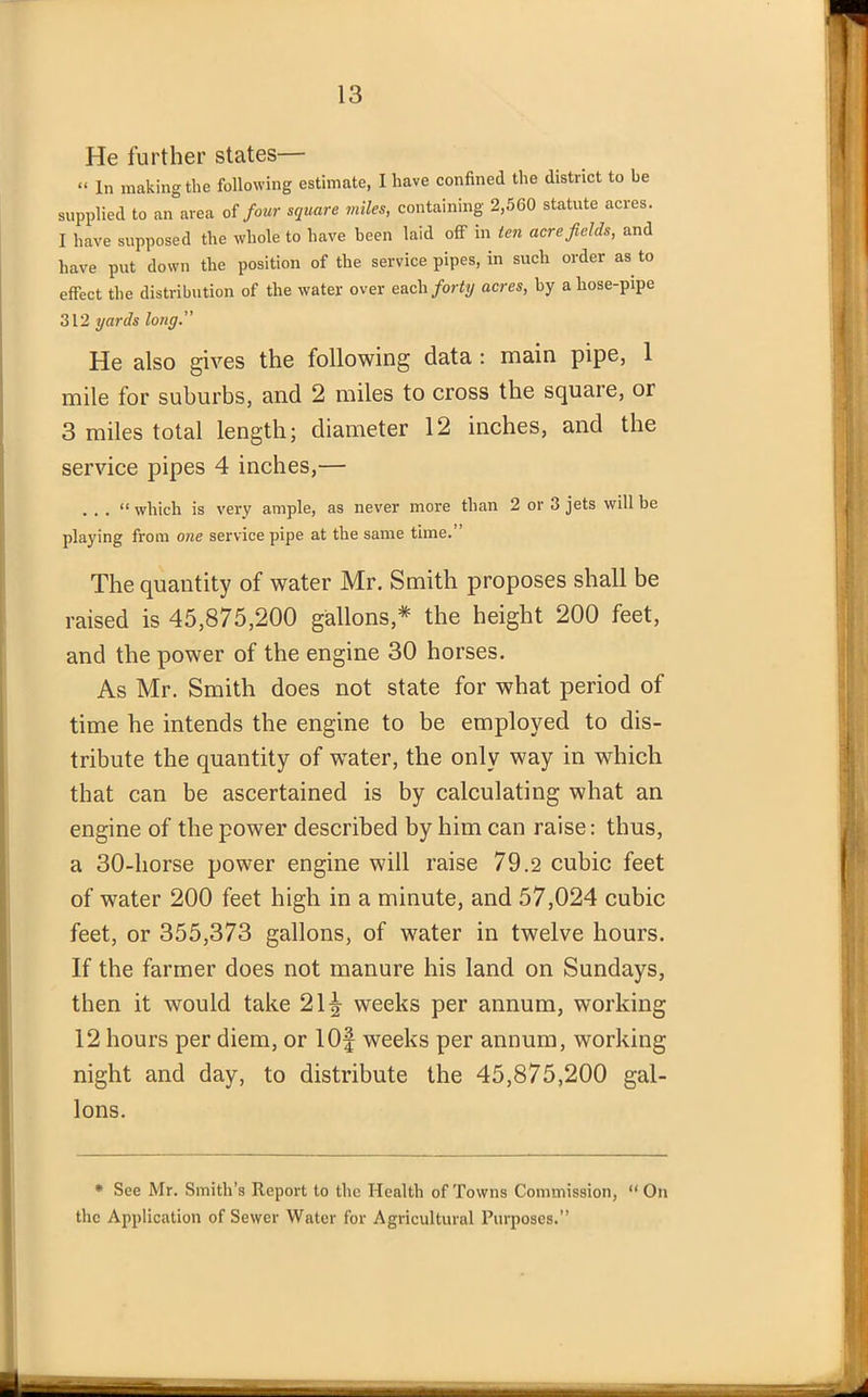 He further states— « ln making the following estimate, I have confined the district to be supplied to an area of four square miles, containing 2,560 statute acres. I have supposed the whole to have been laid off in ten acre fields, and have put down the position of the service pipes, in such order as to effect the distribution of the water over each forty acres, by a liose-pipe 312 yards long.” He also gives the following data : main pipe, 1 mile for suburbs, and 2 miles to cross the squaie, 01 3 miles total length; diameter 12 inches, and the service pipes 4 inches,— . . . “ which is very ample, as never more than 2 or 3 jets will be playing from one service pipe at the same time.” The quantity of water Mr. Smith proposes shall be raised is 45,875,200 gallons* the height 200 feet, and the power of the engine 30 horses. As Mr. Smith does not state for what period of time he intends the engine to be employed to dis- tribute the quantity of water, the only way in which that can be ascertained is by calculating what an engine of the power described by him can raise: thus, a 30-horse power engine will raise 79.2 cubic feet of water 200 feet high in a minute, and 57,024 cubic feet, or 355,373 gallons, of water in twelve hours. If the farmer does not manure his land on Sundays, then it would take 21^ weeks per annum, working 12 hours per diem, or lOf weeks per annum, working night and day, to distribute the 45,875,200 gal- lons. * See Mr. Smith’s Report to the Health of Towns Commission, “ On the Application of Sewer Water for Agricultural Purposes.”