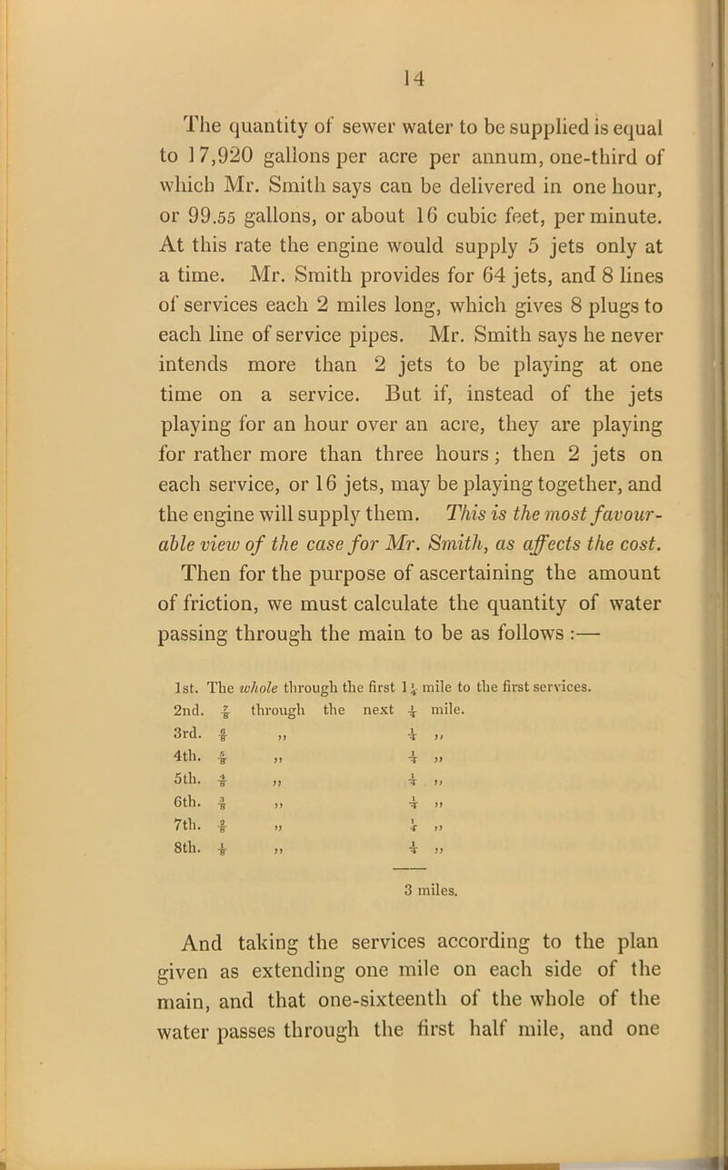 The quantity of sewer water to be supplied is equal to 1 7,920 gallons per acre per annum, one-third of which Mr. Smith says can be delivered in one hour, or 99.55 gallons, or about 16 cubic feet, per minute. At this rate the engine would supply 5 jets only at a time. Mr. Smith provides for 64 jets, and 8 lines of services each 2 miles long, which gives 8 plugs to each line of service pipes. Mr. Smith says he never intends more than 2 jets to be playing at one time on a service. But if, instead of the jets playing for an hour over an acre, they are playing for rather more than three hours; then 2 jets on each service, or 16 jets, may be playing together, and the engine will supply them. This is the most favour- able view of the case for Mr. Smith, as affects the cost. Then for the purpose of ascertaining the amount of friction, we must calculate the quantity of water passing through the main to be as follows :— 1st. The whole through the first 1 4 mile to the first services. 2nd. 3rd. 4 th. 5 th. 6 th. 7th. 8th. 7 ■ff through the next 4 mile. 3 miles. And taking the services according to the plan given as extending one mile on each side of the main, and that one-sixteenth of the whole of the water passes through the first half mile, and one