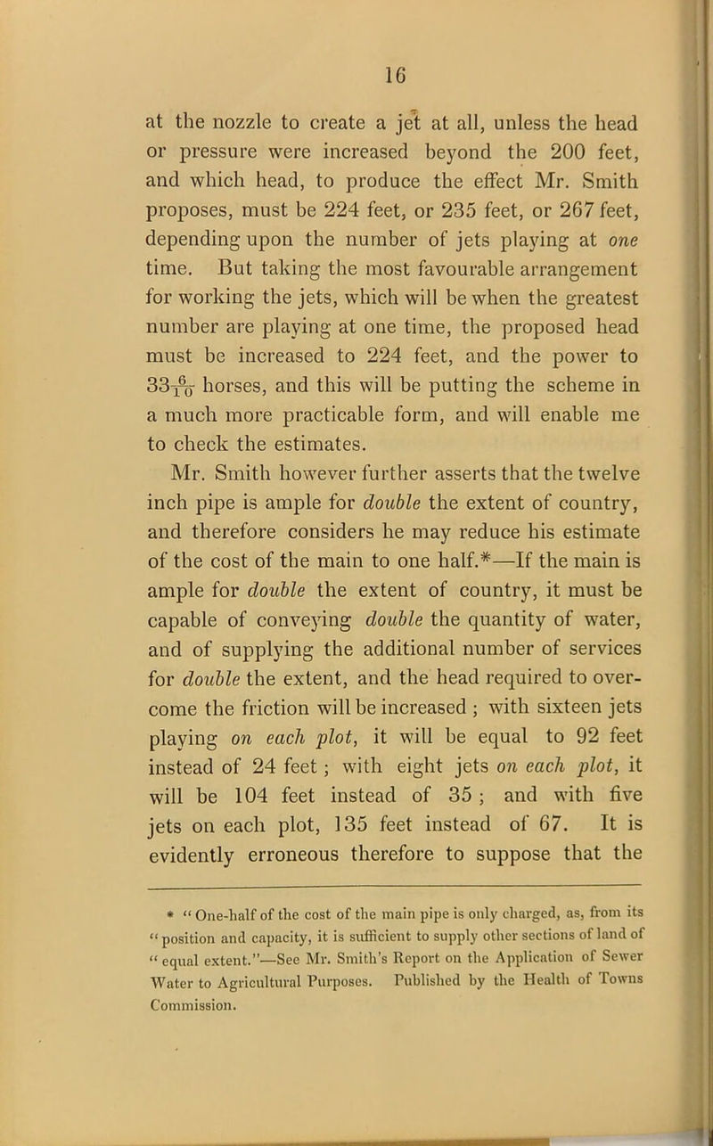 1G at the nozzle to create a jet at all, unless the head or pressure were increased beyond the 200 feet, and which head, to produce the effect Mr. Smith proposes, must be 224 feet, or 235 feet, or 267 feet, depending upon the number of jets playing at one time. But taking the most favourable arrangement for working the jets, which will be when the greatest number are playing at one time, the proposed head must be increased to 224 feet, and the power to 33^% horses, and this will be putting the scheme in a much more practicable form, and will enable me to check the estimates. Mr. Smith however further asserts that the twelve inch pipe is ample for double the extent of country, and therefore considers he may reduce his estimate of the cost of the main to one half.*—If the main is ample for double the extent of country, it must be capable of conveying double the quantity of water, and of supplying the additional number of services for double the extent, and the head required to over- come the friction will be increased ; with sixteen jets playing on each plot, it will he equal to 92 feet instead of 24 feet ; with eight jets on each plot, it will be 104 feet instead of 35 ; and with five jets on each plot, 135 feet instead of 67. It is evidently erroneous therefore to suppose that the * “ One-half of the cost of the main pipe is only charged, as, from its “ position and capacity, it is sufficient to supply other sections of land of “equal extent.”—See Mr. Smith’s Report on the Application of Sewer Water to Agricultural Purposes. Published by the Health of Towns Commission.