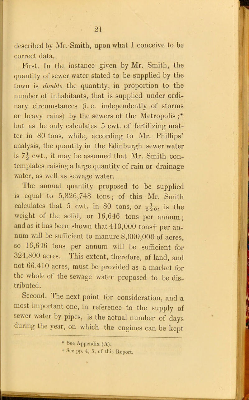 described by Mr. Smith, upon what I conceive to be correct data. First. In the instance given by Mr. Smith, the quantity of sewer water stated to be supplied by the town is double the quantity, in proportion to the number of inhabitants, that is supplied under ordi- nary circumstances (i. e. independently of storms or heavy rains) by the sewers of the Metropolis ;* but as he only calculates 5 cwt. of fertilizing mat- ter in 80 tons, while, according to Mr. Phillips’ analysis, the quantity in the Edinburgh sewer water is 7\ cwt., it may be assumed that Mr. Smith con- templates raising a large quantity of rain or drainage water, as well as sewage water. The annual quantity proposed to be supplied is equal to 5,326,748 tons; of this Mr. Smith calculates that 5 cwt. in 80 tons, or 3-^, is the weight of the solid, or 16,646 tons per annum; and as it has been shown that 410,000 tonsf per an- num will be sufficient to manure 8,000,000 of acres, so 16,646 tons per annum will be sufficient for 324,800 acres. This extent, therefore, of land, and not 66,410 acres, must be provided as a market for the whole of the sewage water proposed to be dis- tributed. Second. The next point for consideration, and a most important one, in reference to the supply of sewer water by pipes, is the actual number of days during the year, on which the engines can be kept * See Appendix (A), f See pp. -I, 5, of this Report.