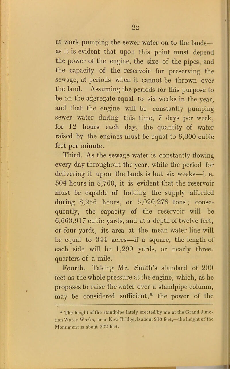 at work pumping the sewer water on to the lands— as it is evident that upon this point must depend the power of the engine, the size of the pipes, and the capacity of the reservoir for preserving the sewage, at periods when it cannot be thrown over the land. Assuming the periods for this purpose to be on the aggregate equal to six weeks in the year, and that the engine will be constantly pumping sewer water during this time, 7 days per week, for 12 hours each day, the quantity of water raised by the engines must be equal to 6,300 cubic feet per minute. Third. As the sewage water is constantly flowing every day throughout the year, while the period for delivering it upon the lands is but six weeks—i. e. 504 hours in 8,760, it is evident that the reservoir must be capable of holding the supply afforded during 8,256 hours, or 5,020,278 tons; conse- quently, the capacity of the reservoir will be 6,663,917 cubic yards, and at a depth of twelve feet, or four yards, its area at the mean water line will be equal to 344 acres—if a square, the length of each side will be 1,290 yards, or nearly three- quarters of a mile. Fourth. Taking Mr. Smith’s standard of 200 feet as the whole pressure at the engine, which, as he proposes to raise the water over a standpipe column, may be considered sufficient,* the power of the * The height of the standpipe lately erected by me at the Grand Junc- tion Water Works, near Kew Bridge, isabout 210 feet,—the height of the Monument is about 202 feet.