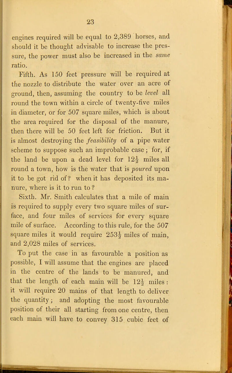 engines required will be equal to 2,389 horses, and should it be thought advisable to increase the pres- sure, the power must also be increased in the same ratio. Fifth. As 150 feet pressure will be required at the nozzle to distribute the water over an acre of ground, then, assuming the country to be level all round the town within a circle of twenty-five miles in diameter, or for 507 square miles, which is about the area required for the disposal of the manure, then there will be 50 feet left for friction. But it is almost destroying the feasibility of a pipe water scheme to suppose such an improbable case; for, if the land be upon a dead level for 12| miles all round a town, how is the water that is poured upon it to be got rid of ? when it has deposited its ma- nure, where is it to run to ? Sixth. Mr. Smith calculates that a mile of main is required to supply every two square miles of sur- face, and four miles of services for every square mile of surface. According to this rule, for the 507 square miles it would require 253| miles of main, and 2,028 miles of services. To put the case in as favourable a position as possible, I will assume that the engines are placed in the centre of the lands to be manured, and that the length of each main will be 12^ miles: it will require 20 mains of that length to deliver the quantity; and adopting the most favourable position of their all starting from one centre, then each main will have to convey 315 cubic feet of