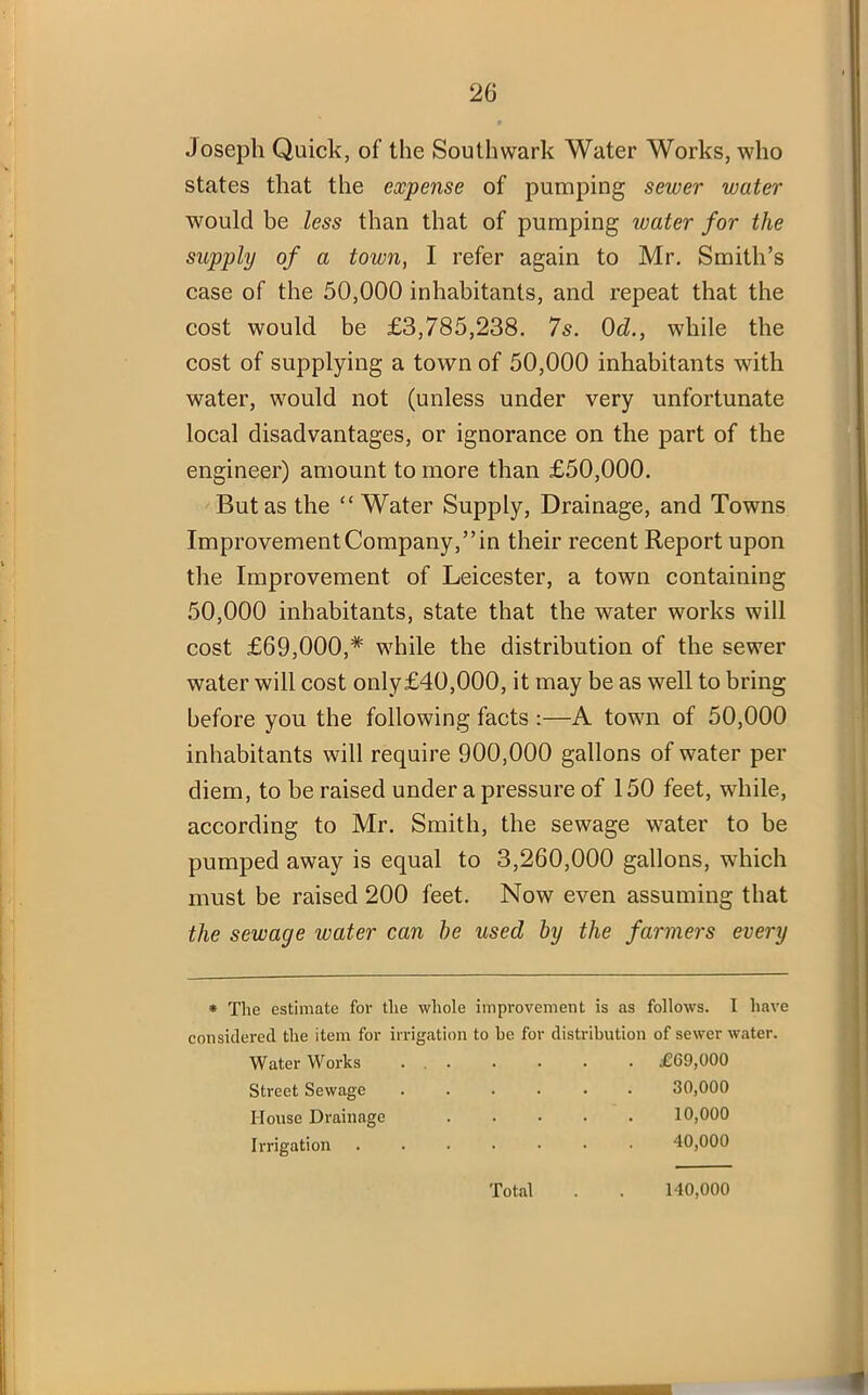 Joseph Quick, of the Southwark Water Works, who states that the expense of pumping sewer water would he less than that of pumping water for the supply of a town, I refer again to Mr. Smith’s case of the 50,000 inhabitants, and repeat that the cost would be £3,785,238. 7s. 0d., while the cost of supplying a town of 50,000 inhabitants with water, would not (unless under very unfortunate local disadvantages, or ignorance on the part of the engineer) amount to more than £50,000. But as the “Water Supply, Drainage, and Towns Improvement Company,” in their recent Report upon the Improvement of Leicester, a town containing 50,000 inhabitants, state that the water works will cost £69,000,# while the distribution of the sewer water will cost only£40,000, it may be as well to bring before you the following facts :—A town of 50,000 inhabitants will require 900,000 gallons of water per diem, to be raised under a pressure of 150 feet, while, according to Mr. Smith, the sewage water to be pumped away is equal to 3,260,000 gallons, which must be raised 200 feet. Now even assuming that the sewage water can he used by the farmers every * The estimate for the whole improvement is as follows. I have considered the item for irrigation to be for distribution of sewer water. Water Works ... . . . . £69,000 Street Sewage ...... 30,000 House Drainage 10,000 Irrigation 40,000 Total 140,000