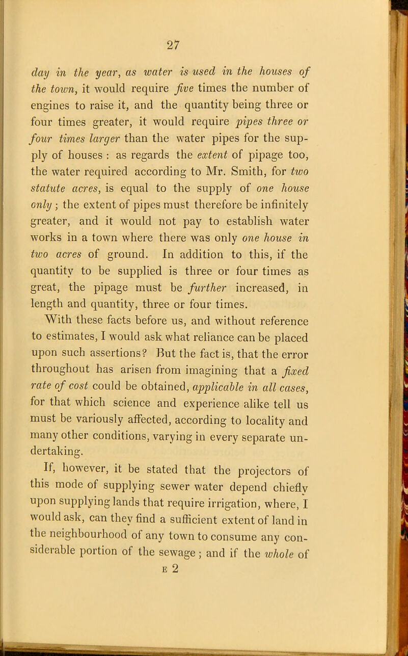 day in the year, as water is used in the houses of the town, it would require five times the number of engines to raise it, and the quantity being three or four times greater, it would require pipes three or four times larger than the water pipes for the sup- ply of houses : as regards the extent of pipage too, the water required according to Mr. Smith, for two statute acres, is equal to the supply of one house only ; the extent of pipes must therefore be infinitely greater, and it would not pay to establish water works in a town where there was only one house in two acres of ground. In addition to this, if the quantity to be supplied is three or four times as great, the pipage must be further increased, in length and quantity, three or four times. With these facts before us, and without reference to estimates, I would ask what reliance can be placed upon such assertions? But the fact is, that the error throughout has arisen from imagining that a fixed rate of cost could be obtained, applicable in all cases, for that which science and experience alike tell us must be variously affected, according to locality and many other conditions, varying in every separate un- dertaking. If, however, it be stated that the projectors of this mode of supplying sewer water depend chiefly upon supplying lands that require irrigation, where, I would ask, can they find a sufficient extent of land in the neighbourhood of any town to consume any con- siderable portion of the sewage; and if the whole of e 2