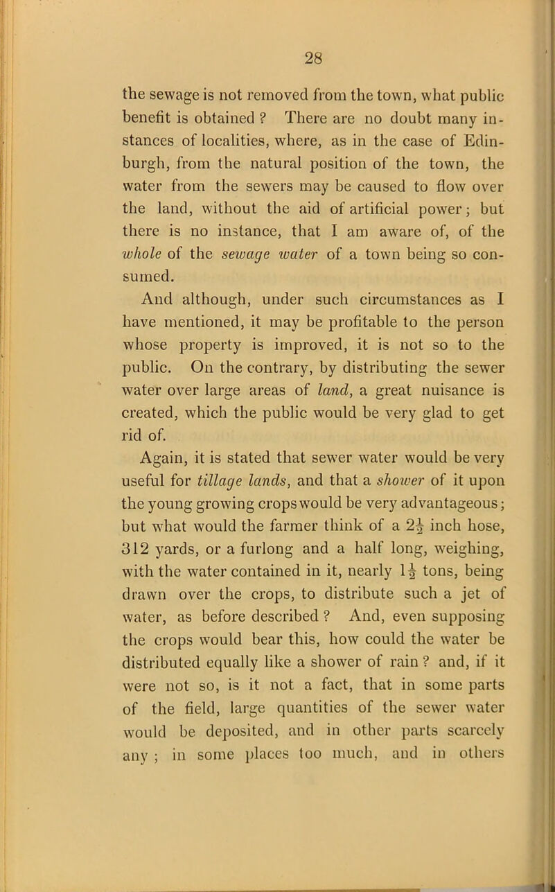 the sewage is not removed from the town, what public benefit is obtained ? There are no doubt many in- stances of localities, where, as in the case of Edin- burgh, from the natural position of the town, the water from the sewers may be caused to flow over the land, without the aid of artificial power; but there is no instance, that I am aware of, of the whole of the sewage water of a town being so con- sumed. And although, under such circumstances as I have mentioned, it may be profitable to the person whose property is improved, it is not so to the public. On the contrary, by distributing the sewer water over large areas of land, a great nuisance is created, which the public would be very glad to get rid of. Again, it is stated that sewer water would be very useful for tillage lands, and that a shower of it upon the young growing crops would be very advantageous; but what would the farmer think of a 2^ inch hose, 312 yards, or a furlong and a half long, weighing, with the water contained in it, nearly 1^ tons, being drawn over the crops, to distribute such a jet of water, as before described ? And, even supposing the crops would bear this, how could the water be distributed equally like a shower of rain ? and, if it were not so, is it not a fact, that in some parts of the field, large quantities of the sewer water would be deposited, and in other parts scarcely any ; in some places too much, and in others