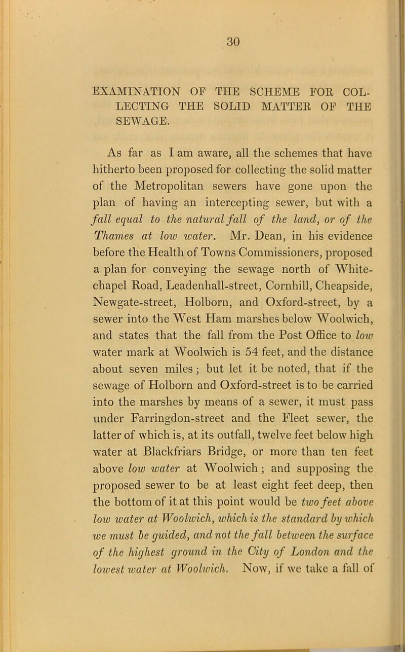 EXAMINATION OF THE SCHEME FOR COL- LECTING THE SOLID MATTER OF THE SEWAGE. As far as I am aware, all the schemes that have hitherto been proposed for collecting the solid matter of the Metropolitan sewers have gone upon the plan of having an intercepting sewer, but with a fall equal to the natural fall of the land, or of the Thames at low water. Mr. Dean, in his evidence before the Health of Towns Commissioners, proposed a plan for conveying the sewage north of White- chapel Road, Leadenhall-street, Cornhill, Cheapside, Newgate-street, Holborn, and Oxford-street, by a sewer into the West Ham marshes below Woolwich, and states that the fall from the Post Office to low water mark at Woolwich is 54 feet, and the distance about seven miles; but let it be noted, that if the sewage of Holborn and Oxford-street is to be carried into the marshes by means of a sewer, it must pass under Farringdon-street and the Fleet sewer, the latter of which is, at its outfall, twelve feet below high water at Blackfriars Bridge, or more than ten feet above low water at Woolwich; and supposing the proposed sewer to be at least eight feet deep, then the bottom of it at this point would be two feet above low water at Woolwich, which is the standard by which we must be guided, and not the fall between the surface of the highest ground in the City of London and the lowest water at Woolwich. Now, if we take a fall of