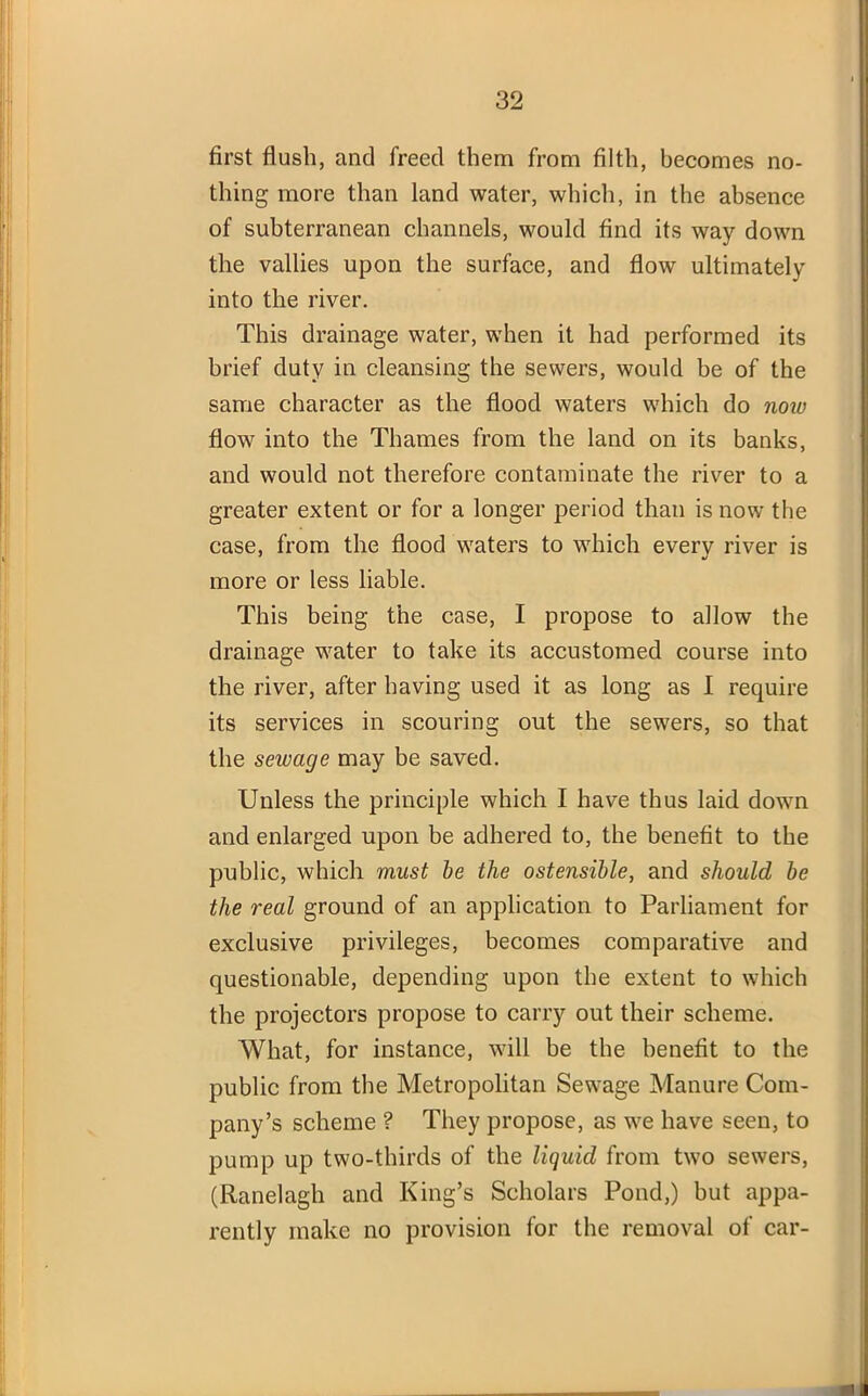 first flush, and freed them from filth, becomes no- thing more than land water, which, in the absence of subterranean channels, would find its way down the vallies upon the surface, and flow ultimately into the river. This drainage water, when it had performed its brief duty in cleansing the sewers, would be of the same character as the flood waters which do now flow into the Thames from the land on its banks, and would not therefore contaminate the river to a greater extent or for a longer period than is now the case, from the flood waters to which every river is more or less liable. This being the case, I propose to allow the drainage water to take its accustomed course into the river, after having used it as long as I require its services in scouring out the sewers, so that the sewage may be saved. Unless the principle which I have thus laid down and enlarged upon be adhered to, the benefit to the public, which must be the ostensible, and should be the real ground of an application to Parliament for exclusive privileges, becomes comparative and questionable, depending upon the extent to which the projectors propose to carry out their scheme. What, for instance, will be the benefit to the public from the Metropolitan Sewage Manure Com- pany’s scheme ? They propose, as we have seen, to pump up two-thirds of the liquid from two sewers, (Ranelagh and King’s Scholars Pond,) but appa- rently make no provision for the removal of car-