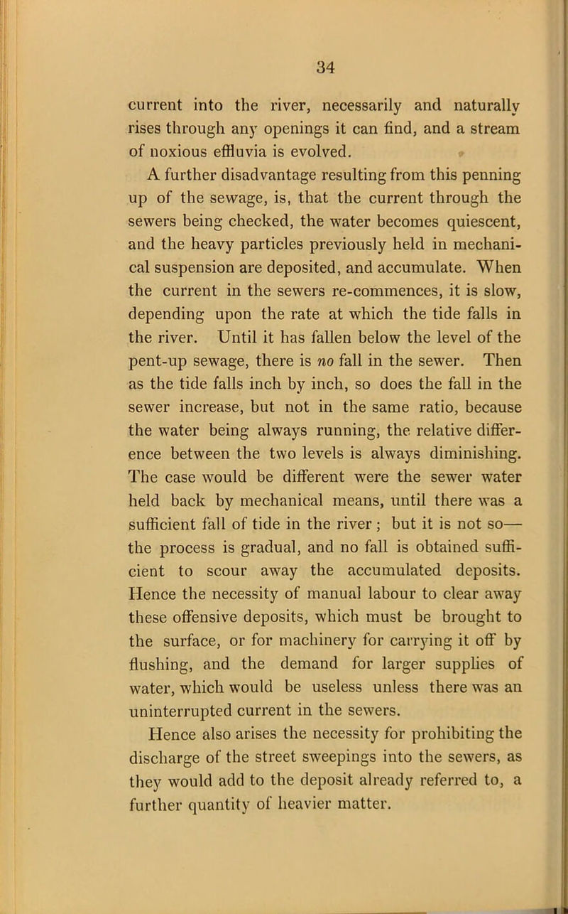 current into the river, necessarily and naturally rises through any openings it can find, and a stream of noxious effluvia is evolved. A further disadvantage resulting from this penning up of the sewage, is, that the current through the sewers being checked, the water becomes quiescent, and the heavy particles previously held in mechani- cal suspension are deposited, and accumulate. When the current in the sewers re-commences, it is slow, depending upon the rate at which the tide falls in the river. Until it has fallen below the level of the pent-up sewage, there is no fall in the sewer. Then as the tide falls inch by inch, so does the fall in the sewer increase, but not in the same ratio, because the water being always running, the relative differ- ence between the two levels is always diminishing. The case would be different were the sewer water held back by mechanical means, until there was a sufficient fall of tide in the river; but it is not so— the process is gradual, and no fall is obtained suffi- cient to scour away the accumulated deposits. Hence the necessity of manual labour to clear away these offensive deposits, which must be brought to the surface, or for machinery for carrying it off by flushing, and the demand for larger supplies of water, which would be useless unless there was an uninterrupted current in the sewers. Hence also arises the necessity for prohibiting the discharge of the street sweepings into the sewers, as they would add to the deposit already referred to, a further quantity of heavier matter.