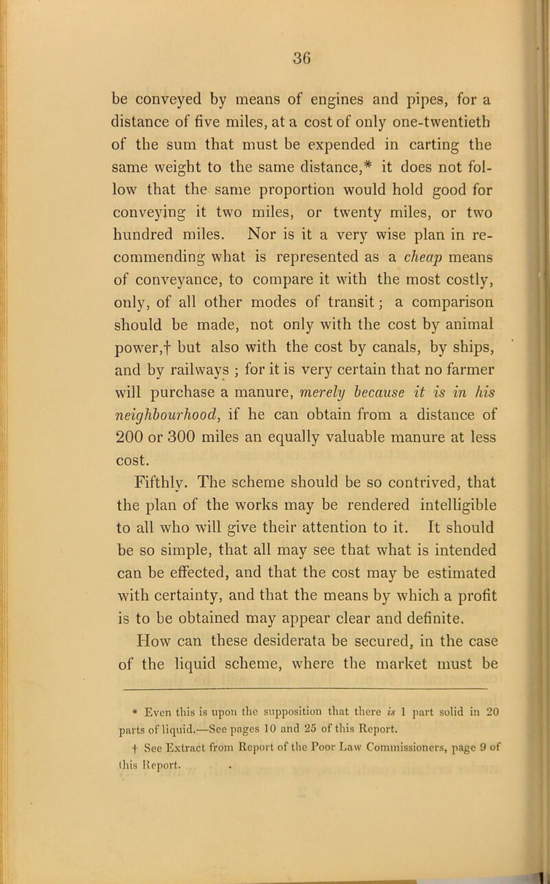 be conveyed by means of engines and pipes, for a distance of five miles, at a cost of only one-twentieth of the sum that must be expended in carting the same weight to the same distance,* it does not fol- low that the same proportion would hold good for conveying it two miles, or twenty miles, or two hundred miles. Nor is it a very wise plan in re- commending what is represented as a cheap means of conveyance, to compare it with the most costly, only, of all other modes of transit; a comparison should be made, not only with the cost by animal power,f but also with the cost by canals, by ships, and by railways ; for it is very certain that no farmer will purchase a manure, merely because it is in his neighbourhood, if he can obtain from a distance of 200 or 300 miles an equally valuable manure at less cost. Fifthly. The scheme should be so contrived, that the plan of the works may be rendered intelligible to all who will give their attention to it. It should be so simple, that all may see that what is intended can be effected, and that the cost may be estimated with certainty, and that the means by which a profit is to be obtained may appear clear and definite. How can these desiderata be secured, in the case of the liquid scheme, where the market must be * Even this is upon the supposition that there is 1 part solid in 20 parts of liquid.—See pages 10 and 25 of this Report. f See Extract from Report of the Poor Law Commissioners, page 9 of this Report.