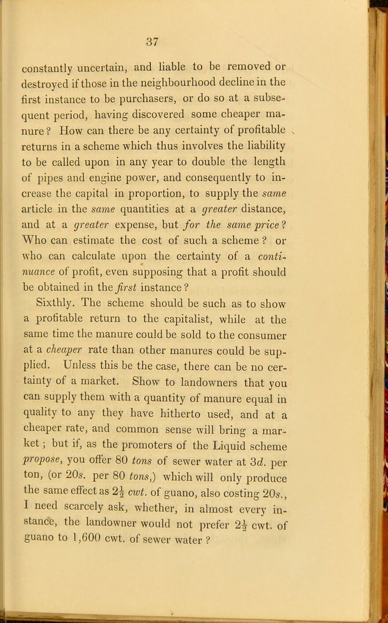 constantly uncertain, and liable to be removed or destroyed if those in the neighbourhood decline in the first instance to be purchasers, or do so at a subse- quent period, having discovered some cheaper ma- nure ? How can there be any certainty of profitable N returns in a scheme which thus involves the liability to be called upon in any year to double the length of pipes and engine power, and consequently to in- crease the capital in proportion, to supply the same article in the same quantities at a greater distance, and at a greater expense, but for the same price ? Who can estimate the cost of such a scheme ? or who can calculate upon the certainty of a conti- nuance of profit, even supposing that a profit should be obtained in the first instance ? Sixthly. The scheme should be such as to show a profitable return to the capitalist, while at the same time the manure could be sold to the consumer at a cheaper rate than other manures could be sup- plied. Unless this be the case, there can be no cer- tainty of a market. Show to landowners that you can supply them with a quantity of manure equal in quality to any they have hitherto used, and at a cheaper rate, and common sense will bring a mar- ket ; but if, as the promoters of the Liquid scheme propose, you offer 80 tons of sewer water at 3d. per ton, (or 20s. per 80 tons,) which will only produce the same effect as cwt. of guano, also costing 20s., I need scarcely ask, whether, in almost every in- stance, the landowner would not prefer 2\ cwt. of guano to 1,600 cwt. of sewer water ?