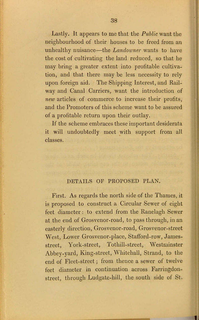 Lastly. It appears to me that the Public want the neighbourhood of their houses to be freed from an unhealthy nuisance—the Landowner wants to have the cost of cultivating the land reduced, so that he may bring a greater extent into profitable cultiva- tion, and that there may be less necessity to rely upon foreign aid. The Shipping Interest, and Rail- way and Canal Carriers, want the introduction of new articles of commerce to increase their profits, and the Promoters of this scheme want to be assured of a profitable return upon their outlay. If the scheme embraces these important desiderata it will undoubtedly meet with support from all classes. DETAILS OF PROPOSED PLAN. First. As regards the north side of the Thames, it is proposed to construct a Circular Sewer of eight feet diameter: to extend from the Ranelagh Sewer at the end of Grosvenor-road, to pass through, in an easterly direction, Grosvenor-road, Grosvenor-street West, Lower Grosvenor-place, Stafford-row, James- street, York-street, Tothill-street, Westminster Abbey-yard, King-street, Whitehall, Strand, to the end of Fleet-street; from thence a sewer of twelve feet diameter in continuation across Farringdon- street, through Ludgate-hill, the south side of St. .