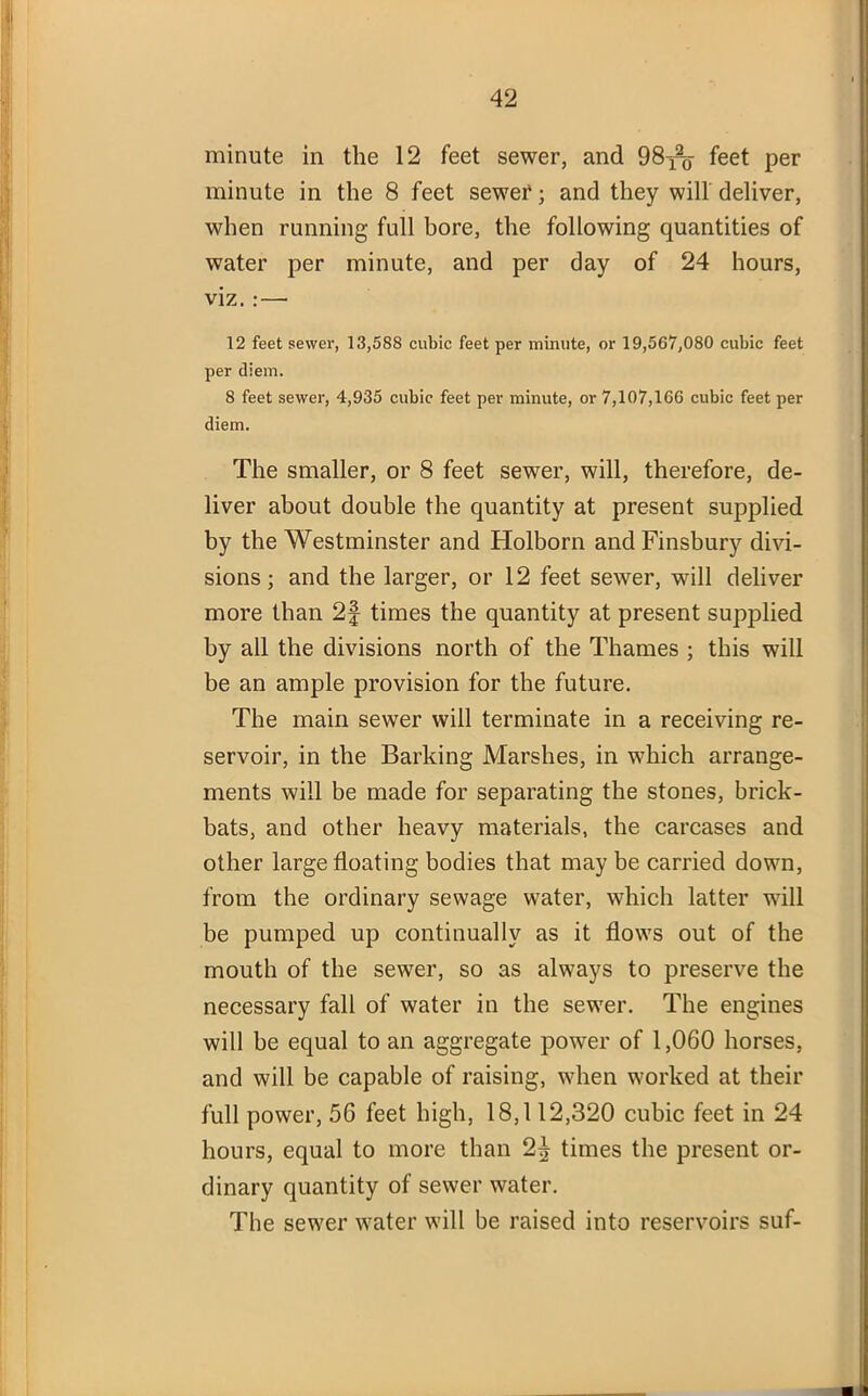 minute in the 12 feet sewer, and 98^- feet per minute in the 8 feet sewer; and they will deliver, when running full bore, the following quantities of water per minute, and per day of 24 hours, viz. : — 12 feet sewer, 13,588 cubic feet per minute, or 19,567,080 cubic feet per diem. 8 feet sewer, 4,935 cubic feet per minute, or 7,107,166 cubic feet per diem. The smaller, or 8 feet sewer, will, therefore, de- liver about double the quantity at present supplied by the Westminster and Holborn and Finsbury divi- sions ; and the larger, or 12 feet sewer, will deliver more than 2f times the quantity at present supplied by all the divisions north of the Thames ; this will be an ample provision for the future. The main sewer will terminate in a receiving re- servoir, in the Barking Marshes, in which arrange- ments will be made for separating the stones, brick- bats, and other heavy materials, the carcases and other large floating bodies that may be carried down, from the ordinary sewage water, which latter will be pumped up continually as it flows out of the mouth of the sewer, so as always to preserve the necessary fall of water in the sewer. The engines will be equal to an aggregate power of 1,060 horses, and will be capable of raising, when worked at their full power, 56 feet high, 18,112,320 cubic feet in 24 hours, equal to more than 2^ times the present or- dinary quantity of sewer water. The sewer water will be raised into reservoirs suf-