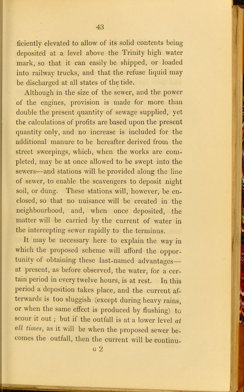 ficiently elevated to allow of its solid contents being deposited at a level above the Trinity high water mark, so that it can easily be shipped, or loaded into railway trucks, and that the refuse liquid may be discharged at all states of the tide. Although in the size of the sewer, and the power of the engines, provision is made for more than double the present quantity of sewage supplied, yet the calculations of profits are based upon the present quantity only, and no increase is included for the additional manure to be hereafter derived from the street sweepings, which, when the works are com- pleted, may be at once allowed to be swept into the sewers—and stations will be provided along the line of sewer, to enable the scavengers to deposit night soil, or dung. These stations will, however, be en- closed, so that no nuisance will be created in the neighbourhood, and, when once deposited, the matter will be carried by the current of water in the intercepting sewer rapidly to the terminus. It may be necessary here to explain the way in which the proposed scheme will afford the oppor- tunity of obtaining these last-named advantages— at present, as before observed, the water, for a cer- tain period in every twelve hours, is at rest. In this period a deposition takes place, and the current af- terwards is too sluggish (except during heavy rains, or when the same effect is produced by flushing) to scour it out; but i( the outfall is at a lower level at all times, as it will be when the proposed sewer be- comes the outfall, then the current will be continu- g 2