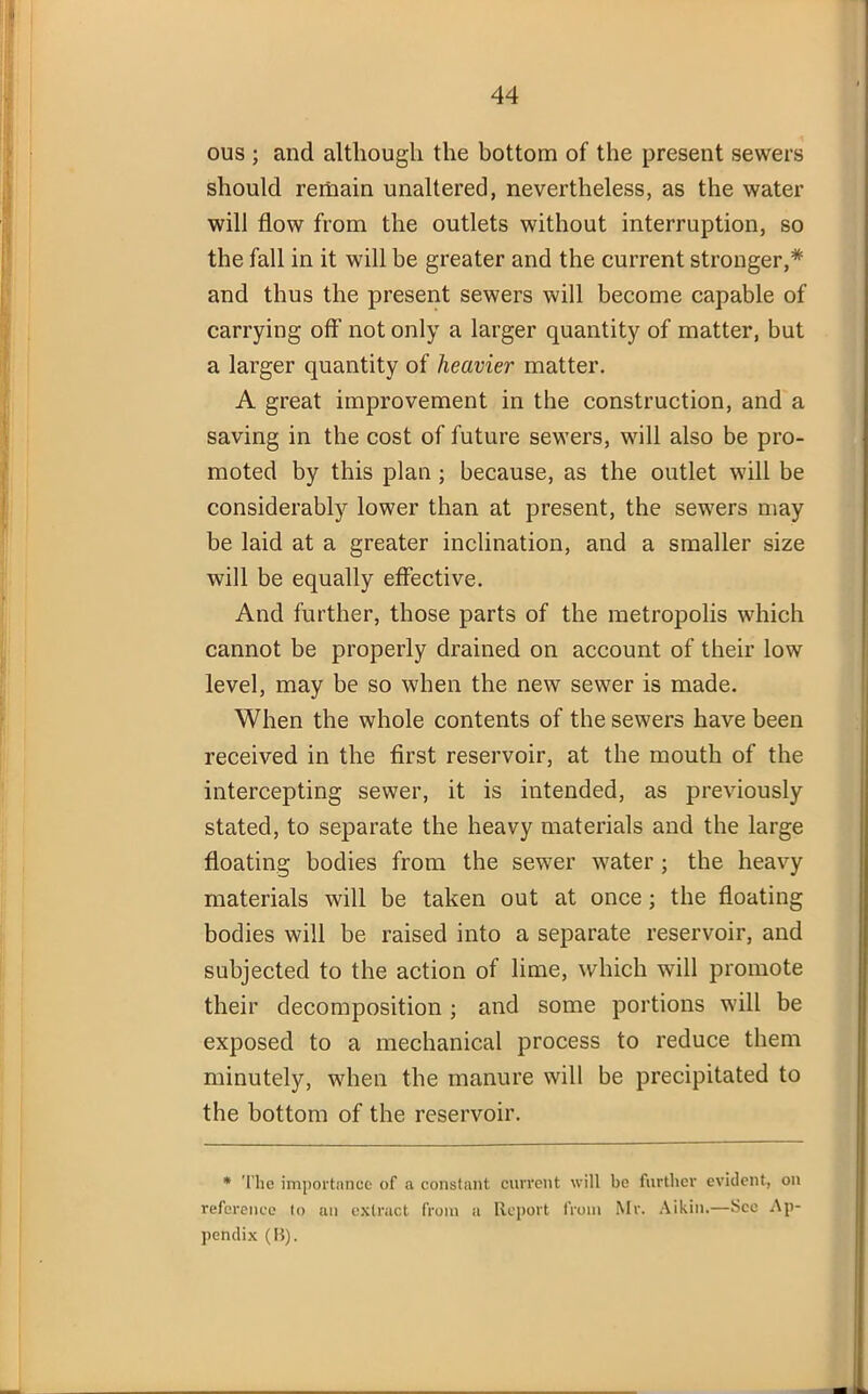 ous ; and although the bottom of the present sewers should remain unaltered, nevertheless, as the water will flow from the outlets without interruption, so the fall in it will be greater and the current stronger,* and thus the present sewers will become capable of carrying off' not only a larger quantity of matter, but a larger quantity of heavier matter. A great improvement in the construction, and a saving in the cost of future sewers, will also be pro- moted by this plan ; because, as the outlet will be considerably lower than at present, the sewers may be laid at a greater inclination, and a smaller size will be equally effective. And further, those parts of the metropolis which cannot be properly drained on account of their low level, may be so when the new sewer is made. When the whole contents of the sewers have been received in the first reservoir, at the mouth of the intercepting sewer, it is intended, as previously stated, to separate the heavy materials and the large floating bodies from the sewer water ; the heavy materials will be taken out at once; the floating bodies will be raised into a separate reservoir, and subjected to the action of lime, which will promote their decomposition ; and some portions will be exposed to a mechanical process to reduce them minutely, when the manure will be precipitated to the bottom of the reservoir. * The importance of a constant current will be further evident, on reference to an extract from a Report from Mr. Aikin.—See Ap- pendix (B).
