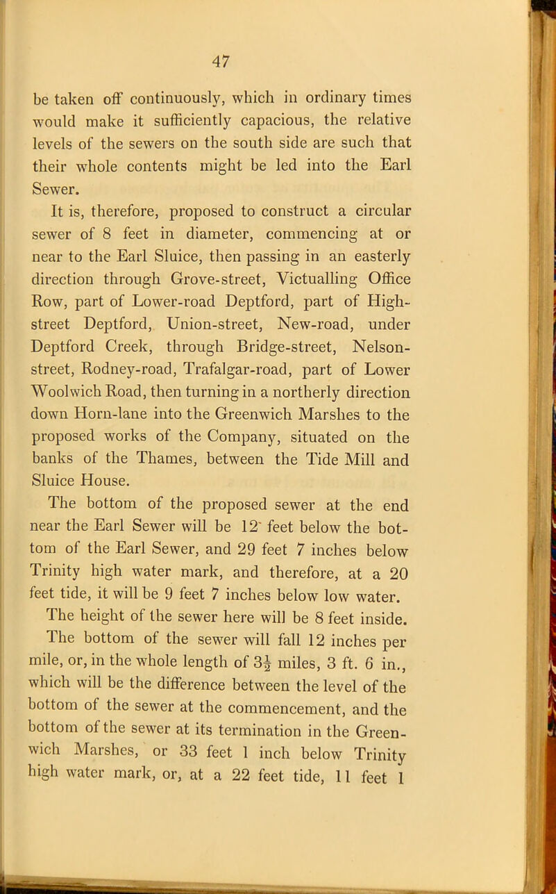 be taken off continuously, which in ordinary times would make it sufficiently capacious, the relative levels of the sewers on the south side are such that their whole contents might be led into the Earl Sewer. It is, therefore, proposed to construct a circular sewer of 8 feet in diameter, commencing at or near to the Earl Sluice, then passing in an easterly direction through Grove-street, Victualling Office Row, part of Lower-road Deptford, part of High- street Deptford, Union-street, New-road, under Deptford Creek, through Bridge-street, Nelson- street, Rodney-road, Trafalgar-road, part of Lower Woolwich Road, then turning in a northerly direction down Horn-lane into the Greenwich Marshes to the proposed works of the Company, situated on the banks of the Thames, between the Tide Mill and Sluice House. The bottom of the proposed sewer at the end near the Earl Sewer will be 12' feet below the bot- tom of the Earl Sewer, and 29 feet 7 inches below Trinity high water mark, and therefore, at a 20 feet tide, it will be 9 feet 7 inches below low water. The height of the sewer here will be 8 feet inside. The bottom of the sewer will fall 12 inches per mile, or, in the whole length of 3^ miles, 3 ft. 6 in., which will be the difference between the level of the bottom of the sewer at the commencement, and the bottom of the sewer at its termination in the Green- wich Marshes, or 33 feet 1 inch below Trinity high water mark, or, at a 22 feet tide, 11 feet 1