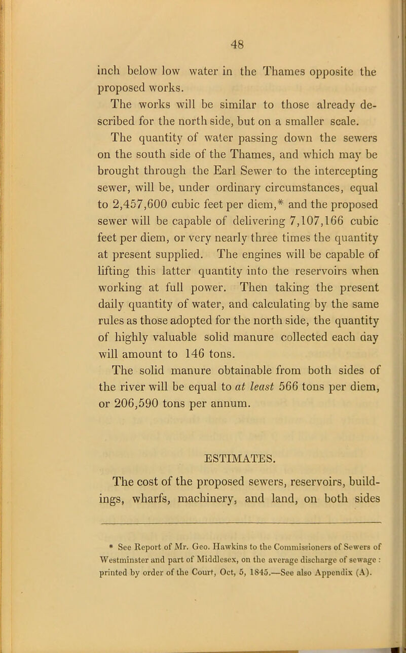 inch below low water in the Thames opposite the proposed works. The works will be similar to those already de- scribed for the north side, but on a smaller scale. The quantity of water passing down the sewers on the south side of the Thames, and which may be brought through the Earl Sewer to the intercepting sewer, will be, under ordinary circumstances, equal to 2,457,600 cubic feet per diem,* and the proposed sewer will be capable of delivering 7,107,166 cubic feet per diem, or very nearly three times the quantity at present supplied. The engines will be capable of lifting this latter quantity into the reservoirs when working at full power. Then taking the present daily quantity of water, and calculating by the same rules as those adopted for the north side, the quantity of highly valuable solid manure collected each day will amount to 146 tons. The solid manure obtainable from both sides of the river will be equal to at least 566 tons per diem, or 206,590 tons per annum. ESTIMATES. The cost of the proposed sewers, reservoirs, build- ings, wharfs, machinery, and land, on both sides * See Report of Mr. Geo. Hawkins to the Commissioners of Sewers of Westminster and part of Middlesex, on the average discharge of sewage : printed by order of the Court, Oct, 5, 1845.—See also Appendix (A).