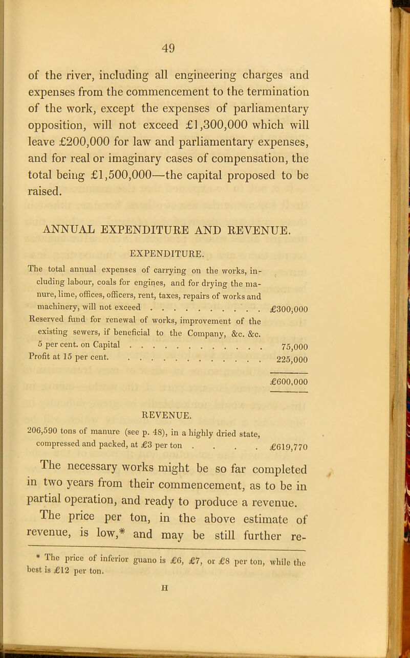 of the river, including all engineering charges and expenses from the commencement to the termination of the work, except the expenses of parliamentary opposition, will not exceed £1,300,000 which will leave £200,000 for law and parliamentary expenses, and for real or imaginary cases of compensation, the total being £1,500,000—the capital proposed to be raised. ANNUAL EXPENDITURE AND REVENUE. EXPENDITURE. The total annual expenses of carrying on the works, in- cluding labour, coals for engines, and for drying the ma- nure, lime, offices, officers, rent, taxes, repairs of works and machinery, will not exceed Reserved fund for renewal of works, improvement of the existing sewers, if beneficial to the Company, &c. &c. 5 per cent, on Capital Profit at 15 per cent. REVENUE. 206,590 tons of manure (see p. 48), in a highly dried state, compressed and packed, at £3 per ton . The necessary works might be so far completed in two years from their commencement, as to be in partial operation, and ready to produce a revenue. The price per ton, in the above estimate of revenue, is low,* and may be still further re- * The price of inferior guano is £6, £7, or £8 per ton, while the best is £12 per ton. H £300,000 75,000 225,000 £600,000 £619,770