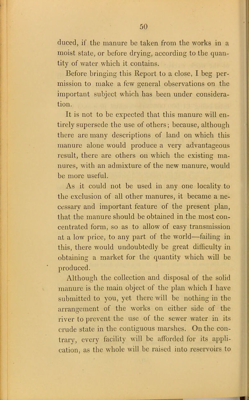 cluced, if the manure be taken from the works in a moist state, or before drying, according to the quan- tity of water which it contains. Before bringing this Report to a close, I beg per- mission to make a few general observations on the important subject which has been under considera- tion. It is not to be expected that this manure will en- tirely supersede the use of others; because, although there are many descriptions of land on which this manure alone would produce a very advantageous result, there are others on which the existing ma- nures, with an admixture of the new manure, would be more useful. As it could not be used in any one locality to the exclusion of all other manures, it became a ne- cessary and important feature of the present plan, that the manure should be obtained in the most con- centrated form, so as to allow of easy transmission at a low price, to any part of the world—failing in this, there would undoubtedly be great difficulty in obtaining a market for the quantity which will be produced. Although the collection and disposal of the solid manure is the main object of the plan which I have submitted to you, yet there will be nothing in the arrangement of the works on either side of the river to prevent the use of the sewer water in its crude state in the contiguous marshes. On the con- trary, every facility will be afforded for its appli- cation, as the whole will be raised into reservoirs to