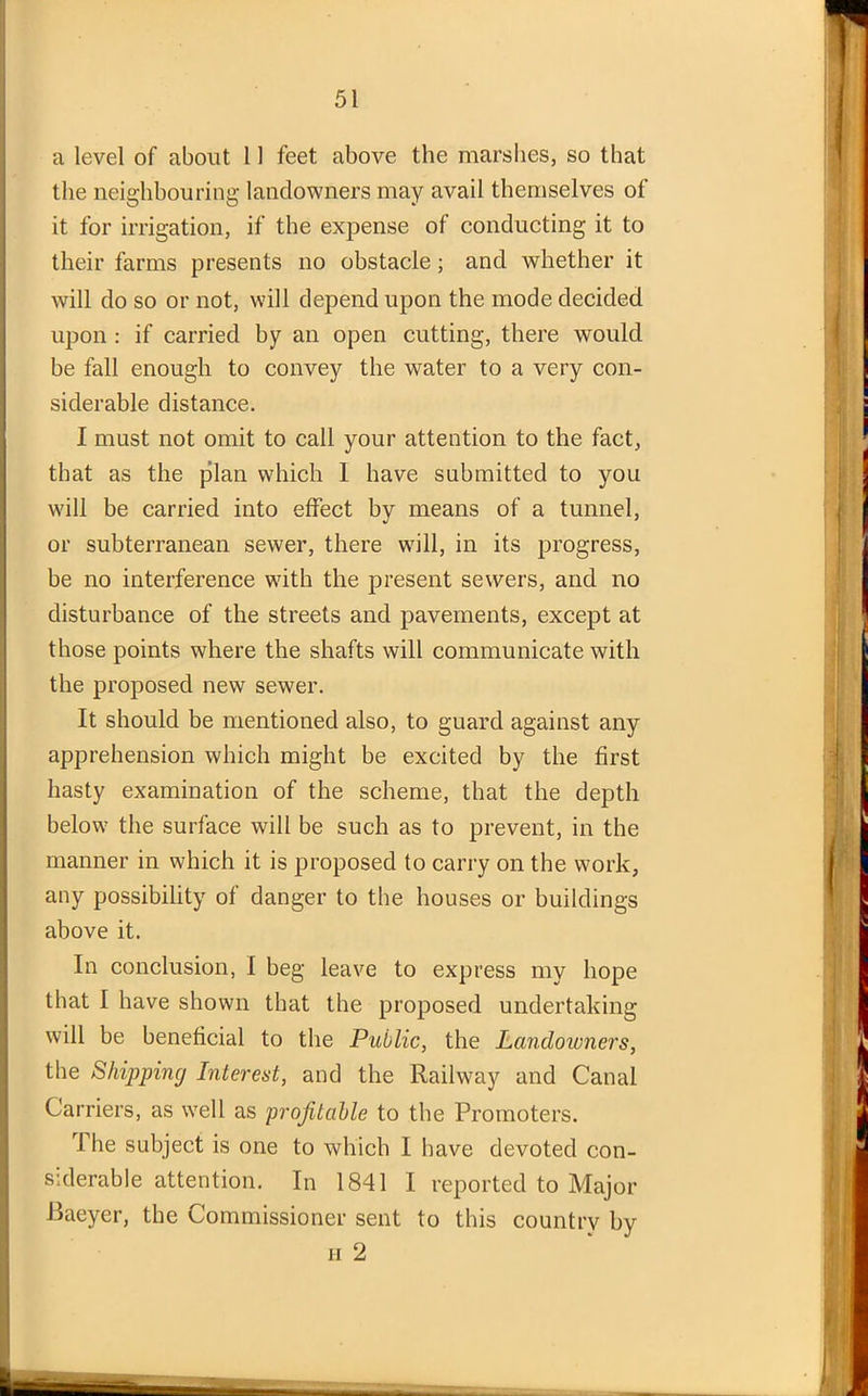 a level of about 11 feet above the marshes, so that the neighbouring landowners may avail themselves of it for irrigation, if the expense of conducting it to their farms presents no obstacle; and whether it will do so or not, will depend upon the mode decided upon : if carried by an open cutting, there would be fall enough to convey the water to a very con- siderable distance. I must not omit to call your attention to the fact, that as the plan which I have submitted to you will be carried into effect by means of a tunnel, or subterranean sewer, there will, in its progress, be no interference with the present sewers, and no disturbance of the streets and pavements, except at those points where the shafts will communicate with the proposed new sewer. It should be mentioned also, to guard against any apprehension which might be excited by the first hasty examination of the scheme, that the depth below the surface will be such as to prevent, in the manner in which it is proposed to carry on the work, any possibility of danger to the houses or buildings above it. In conclusion, I beg leave to express my hope that I have shown that the proposed undertaking will be beneficial to the Public, the Landowners, the Shipping Interest, and the Railway and Canal Carriers, as well as profitable to the Promoters. The subject is one to which I have devoted con- siderable attention. In 1841 I reported to Major Baeyer, the Commissioner sent to this country by h 2