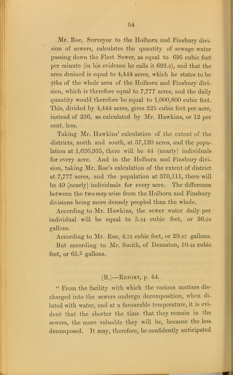 Mr. Roe, Surveyor to the Holborn and Finsbury divi- sion of sewers, calculates the quantity of sewage water passing down the Fleet Sewer, as equal to G95 cubic feet per minute (in his evidence he calls it 692.8), and that the area drained is equal to 4,444 acres, which he states to be fths of the whole area of the Holborn and Finsbury divi- sion, which is therefore equal to 7,777 acres, and the daily quantity would therefore be equal to 1,000,800 cubic feet. This, divided by 4,444 acres, gives 225 cubic feet per acre, instead of 256, as calculated by Mr. Hawkins, or 12 per cent. less. Taking Mr. Hawkins’ calculation of the extent of the districts, north and south, at 37,120 acres, and the popu- lation at 1,626,935, there will be 44 (nearly) individuals for every acre. And in the Holborn and Finsbury divi- sion, taking Mr. Roe’s calculation of the extent of district at 7,777 acres, and the population at 370,111, there will be 49 (nearly) individuals for every acre. The difference between the two may arise from the Holborn and Finsbury divisions being more densely peopled than the whole. According to Mr. Hawkins, the sewer water daily per individual will be equal to 5.S4 cubic feet, or 36.39 gallons. According to Mr. Roe, 4.73 cubic feet, or 29.47 gallons. But according to Mr. Smith, of Deauston, 10.46 cubic feet, or 65.2 gallons. (B.)—Report, p. 44. “ From the facility with which the various matters dis- charged into the sewers undergo decomposition, when di- luted with water, and at a favourable temperature, it is evi- dent that the shorter the time that they remain in the sewers, the more valuable they will be, because the less decomposed. It may, therefore, be confidently anticipated