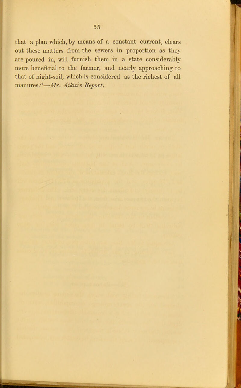 that a plan which, by means of a constant current, clears out these matters from the sewers in proportion as they are poured in, will furnish them in a state considerably more beneficial to the farmer, and nearly approaching to that of night-soil, which is considered as the richest of all manures.”—Mr. Aikin’s Report.