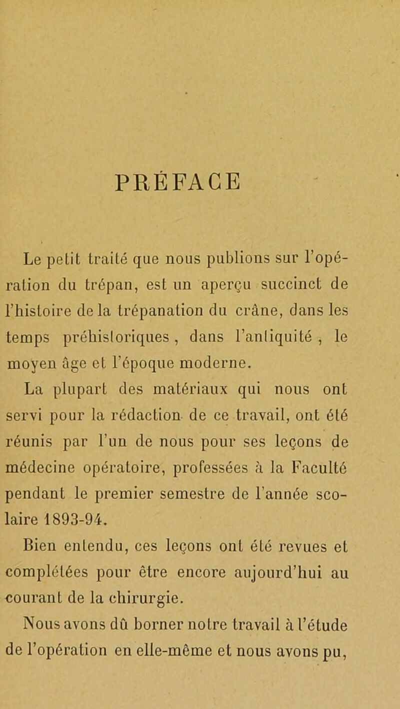 PRÉFACE Le petit traité que nous publions sur l’opé- ration du trépan, est un aperçu succinct de l’histoire delà trépanation du crâne, dans les temps préhistoriques, dans l’antiquité, le moyen âge et l’époque moderne. La plupart des matériaux qui nous ont servi pour la rédaction de ce travail, ont été réunis par l’un de nous pour ses leçons de médecine opératoire, professées à la Faculté pendant le premier semestre de l’année sco- laire 1893-94. Bien entendu, ces leçons ont été revues et complétées pour être encore aujourd’hui au courant de la chirurgie. Nous avons dû borner notre travail à l’étude de l’opération en elle-même et nous avons pu,