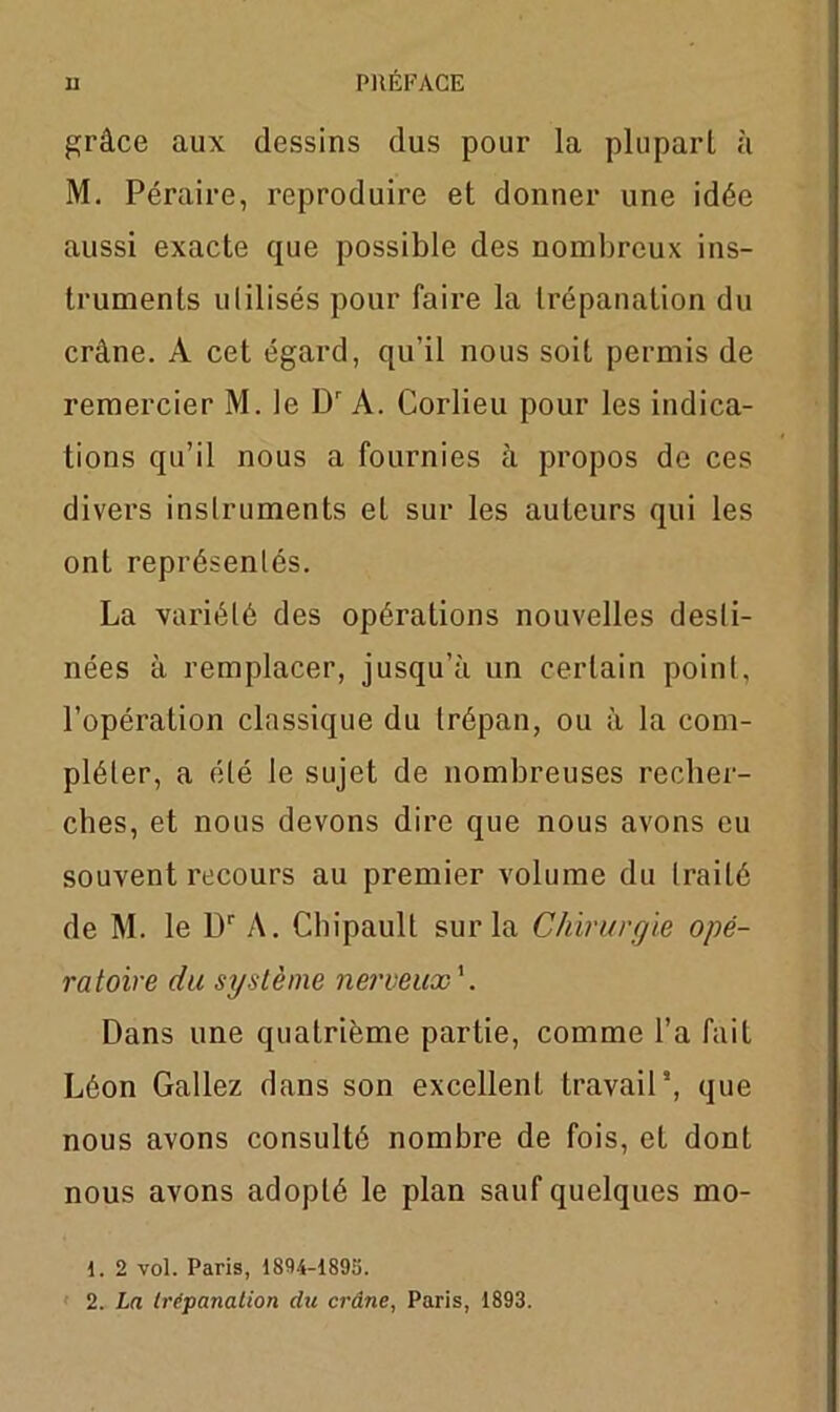 grâce aux dessins dus pour la plupart à M. Péraire, reproduire et donner une idée aussi exacte que possible des nombreux ins- truments ulilisés pour faire la trépanation du crâne. A cet égard, qu’il nous soit permis de remercier M. le Dr A. Corlieu pour les indica- tions qu’il nous a fournies à propos de ces divers instruments et sur les auteurs qui les ont représentés. La variété des opérations nouvelles desti- nées à remplacer, jusqu’à un certain point, l’opération classique du trépan, ou à la com- pléter, a été le sujet de nombreuses recher- ches, et nous devons dire que nous avons eu souvent recours au premier volume du traité de M. le L)r A. Cliipault sur la Chirurgie opé- ratoire du système nerveux'. Dans une quatrième partie, comme l’a fait Léon Gallez dans son excellent travail’, que nous avons consulté nombre de fois, et dont nous avons adopté le plan sauf quelques mo- 1. 2 vol. Paris, 1894-1893.
