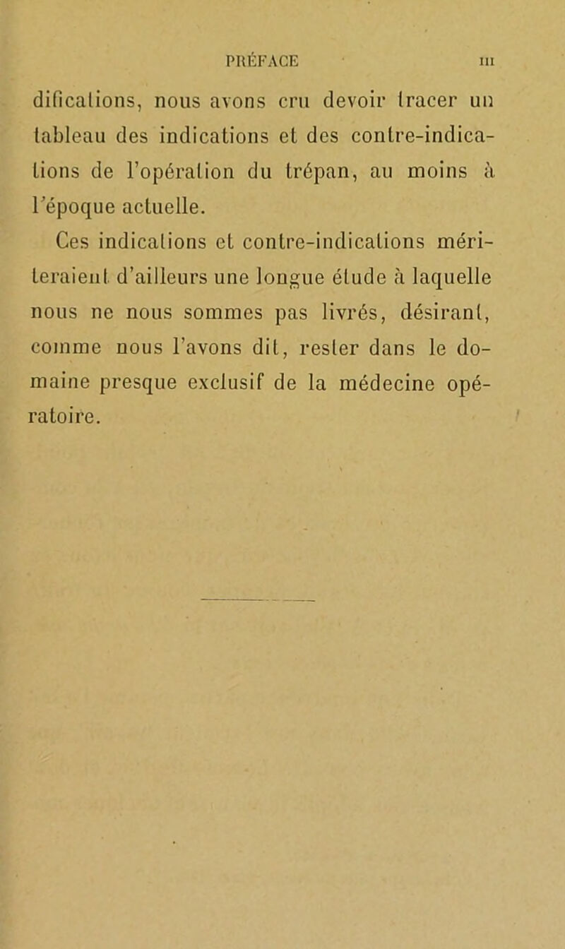 difîcalions, nous avons cru devoir tracer un tableau des indications et des contre-indica- tions de l’opération du trépan, au moins à l’époque actuelle. Ces indications et contre-indications méri- teraient. d’ailleurs une longue élude à laquelle nous ne nous sommes pas livrés, désirant, comme nous l'avons dit, rester dans le do- maine presque exclusif de la médecine opé- ratoire.