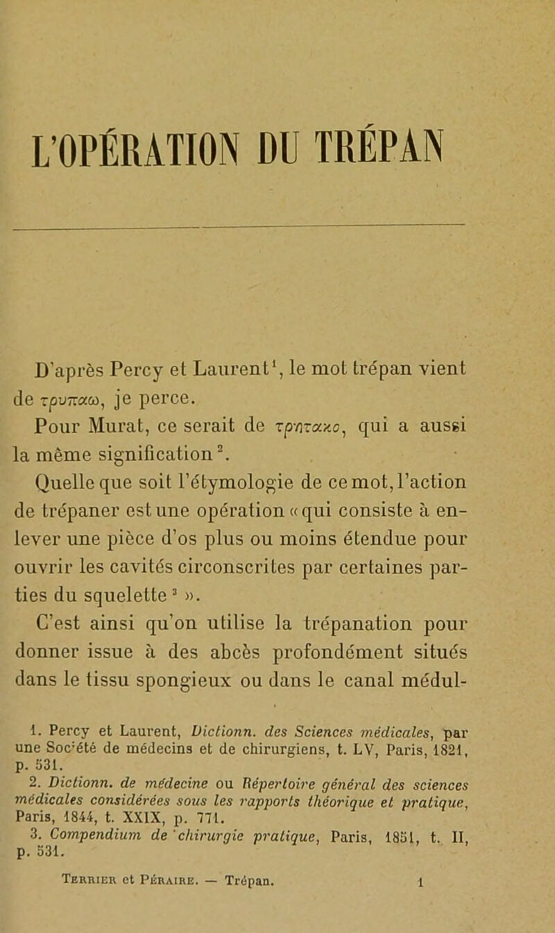 L’OPÉRATION DU TRÉPAN D’après Percy et Laurent1, le mot trépan vient de rpwnacù, je perce. Pour Murat, ce serait de zp-fivaxo, qui a aussi la même signification2. Quelle que soit l’étymologie de ce mot, l’action de trépaner estune opération «qui consiste à en- lever une pièce d’os plus ou moins étendue pour ouvrir les cavités circonscrites par certaines par- ties du squelette 3 ». C’est ainsi qu’on utilise la trépanation pour donner issue à des abcès profondément situés dans le tissu spongieux ou dans le canal médul- 1. Percy et Laurent, Uictionn. des Sciences médicales, par une Soc:été de médecins et de chirurgiens, t. LV, Paris, 1821, p. 531. 2. Diclionn. de médecine ou Répertoire général des sciences médicales considérées sous les rapports théorique et pratique, Paris, 1844, t. XXIX, p. 771. 3. Compendium de 'chirurgie pratique, Paris, 1851, t. II, p. 531.