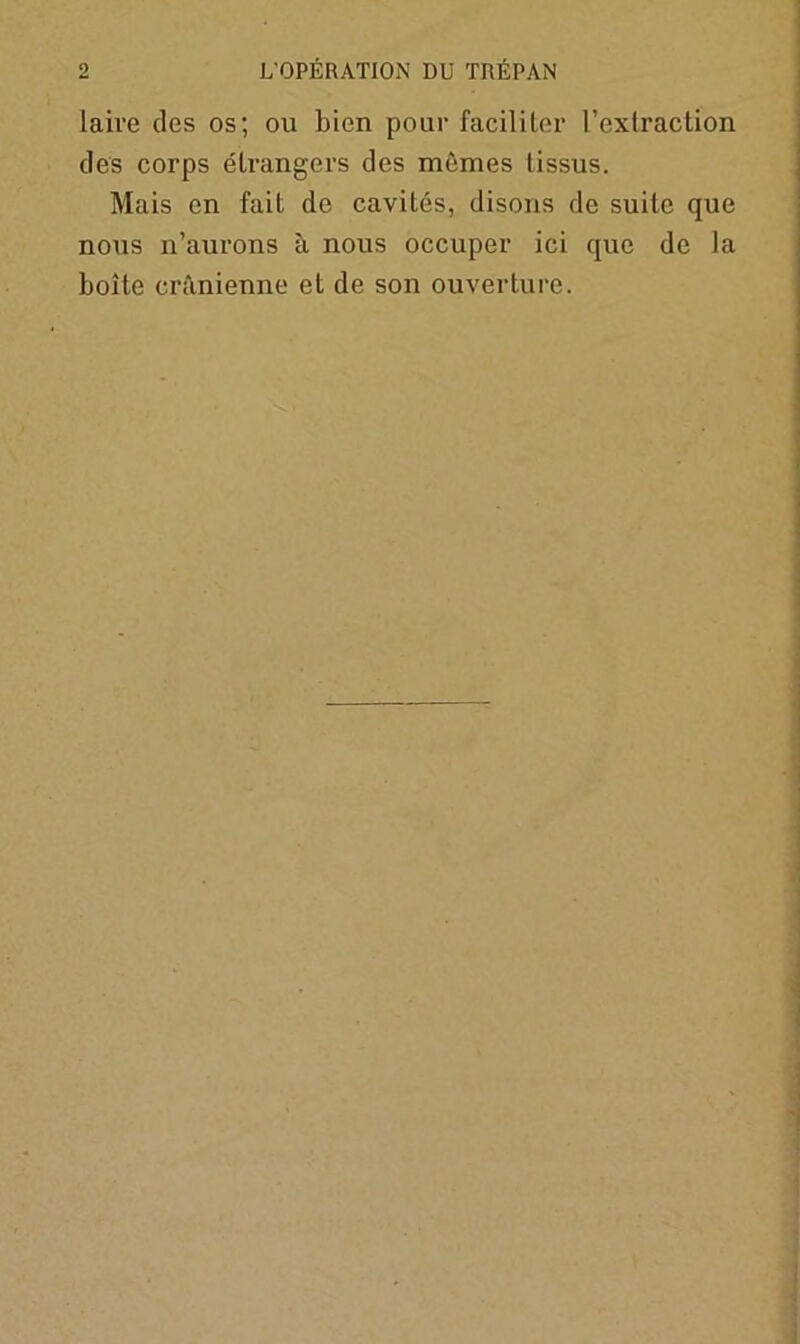 laive des os; ou bien pour faciliter l’extraction des corps étrangers des mêmes tissus. Mais en fait de cavités, disons de suite que nous n’aurons à nous occuper ici que de la boîte crânienne et de son ouverture.