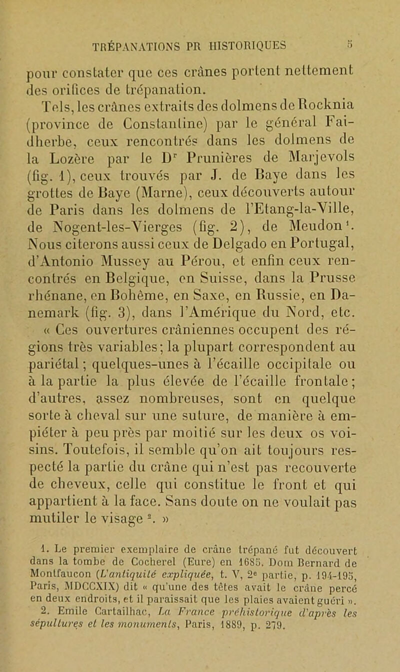 pour constater que ces crânes portent nettement des oritices de trépanation. Tels, les crânes extraits des dolmens de Rocknia (province de Cons tan line) par le général Fai- dherbe, ceux rencontrés dans les dolmens de la Lozère par le Dr Prunières de Marjevols (fig. 1), ceux trouvés par J. de Baye dans les grottes de Baye (Marne), ceux découverts autour de Paris dans les dolmens de l’Etang-la-Yille, de Nogent-les-Yierges (fig. 2), de Meudon'. Nous citerons aussi ceux de Delgado en Portugal, d’Antonio Mussey au Pérou, et enfin ceux ren- contrés en Belgique, en Suisse, dans la Prusse rhénane, en Bohème, en Saxe, en Russie, en Da- nemark (fig. 3), dans l’Amérique du Nord, etc. « Ces ouvertures crâniennes occupent des ré- gions très variables; la plupart correspondent au pariétal ; quelques-unes à l’écaille occipitale ou à la partie la plus élevée de l’écaille frontale; d’autres, assez nombreuses, sont en quelque sorte à cheval sur une suture, de manière à em- piéter à peu près par moitié sur les deux os voi- sins. Toutefois, il semble qu’on ait toujours res- pecté la partie du crâne qui n’est pas recouverte de cheveux, celle qui constitue le front et qui appartient à la face. Sans doute on ne voulait pas mutiler le visage 1 2. » 1. Le premier exemplaire de crâne trépané fut découvert dans la tombe de Cocherel (Eure) en 1685. Dom Bernard de Montfaucon (Vantiquilé expliquée, t. V, 2e partie, p. 194-195 Paris, MDCCXIX) dit « qu'une des tâtes avait le crâne percé en deux endroits, et il paraissait que les plaies avaient guéri ». 2. Emile Cartailhac, La France préhistorique d'après les sépultures et les monuments, Paris, 1889, p. 279.