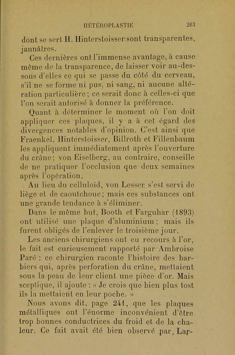 IIÉTÉROPLASTŒ 2G3 dont se sert H. Hintersloisser sont transparentes, jaunâtres. Ces dernières ont l'immense avantage, à cause môme de la transparence, de laisser voir au-des- sous d’elles ce qui se passe du côté du cerveau, s’il ne se forme ni pus. ni sang, ni aucune alté- ration particulière; ce serait donc à celles-ci que l’on serait autorisé à donner la préférence. Quant à déterminer le moment ou l’on doit appliquer ces plaques, il y a à cet égard des divergences notables d'opinion. C’est ainsi que Fraenkel, Hintersloisser, Billroth etFillenbaum les appliquent immédiatement après l’ouverture du crâne; von Eiselberg, au contraire, conseille de ne pratiquer l’occlusion que deux semaines après l’opération. Au lieu du celluloïd, von Lesser, s’est, servi de liège et de caoutchouc; mais ces substances ont une grande tendance à s’éliminer. Dans le môme but, Booth et Farguhar (1893) ont utilisé une plaque d’aluminium; mais ils furent obligés de l’enlever le troisième jour. Les anciens chirurgiens ont eu recours à l’or, le fait est curieusement rapporté par Ambroise Paré : ce chirurgien raconte l’histoire des bar- biers qui, après perforation du crâne, mettaient sous la peau de leur client une pièce d’or. Mais sceptique, il ajoute : « Je crois que bien plus tost ils la mettaient en leur poche. » Nous avons dit, page 241, que les plaques métalliques ont l’énorme inconvénient d’être trop bonnes conductrices du froid et de la cha- leur. Ce fait avait été bien observé par, Lap-