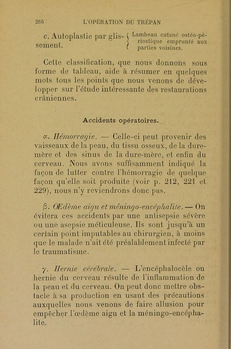 c. Autoplastie par glis- sement. Lambeau cutané ostéo-pé- riostique emprunté aux parties voisines. Celte classification, que nous donnons sous forme de tableau, aide à résumer en quelques mots tous les points que nous venons de déve- lopper sur l’étude intéressante des restaurations crâniennes. Accidents opératoires. a. Hémorragie. — Celle-ci peut provenir des vaisseaux delà peau, du tissu osseux, de la dure- mère et des sinus de la dure-mère, et enfin du cerveau. Nous avons suffisamment indiqué la façon de lutter contre l’hémorragie de quelque façon qu’elle soit produite (voir p. 212, 221 et 229), nous n’y reviendrons donc pas. 13. Œdème aigu et méningo-encéphalite.— On évitera ces accidents par une antisepsie sévère ou une asepsie méticuleuse. Ils sont jusqu’à un certain point imputables au chirurgien, à moins que le malade n’ait été préalablement infecté par le traumatisme. y. Hernie cérébrale. — L’encéphalocèle ou bernie du cerveau résulte de l'inflammation de la peau et du cerveau. On peut donc mettre obs- tacle à sa production en usant des précautions auxquelles nous venons de faire allusion pour empêcher l’œdème aigu et la méniugo-cncépha- lite.