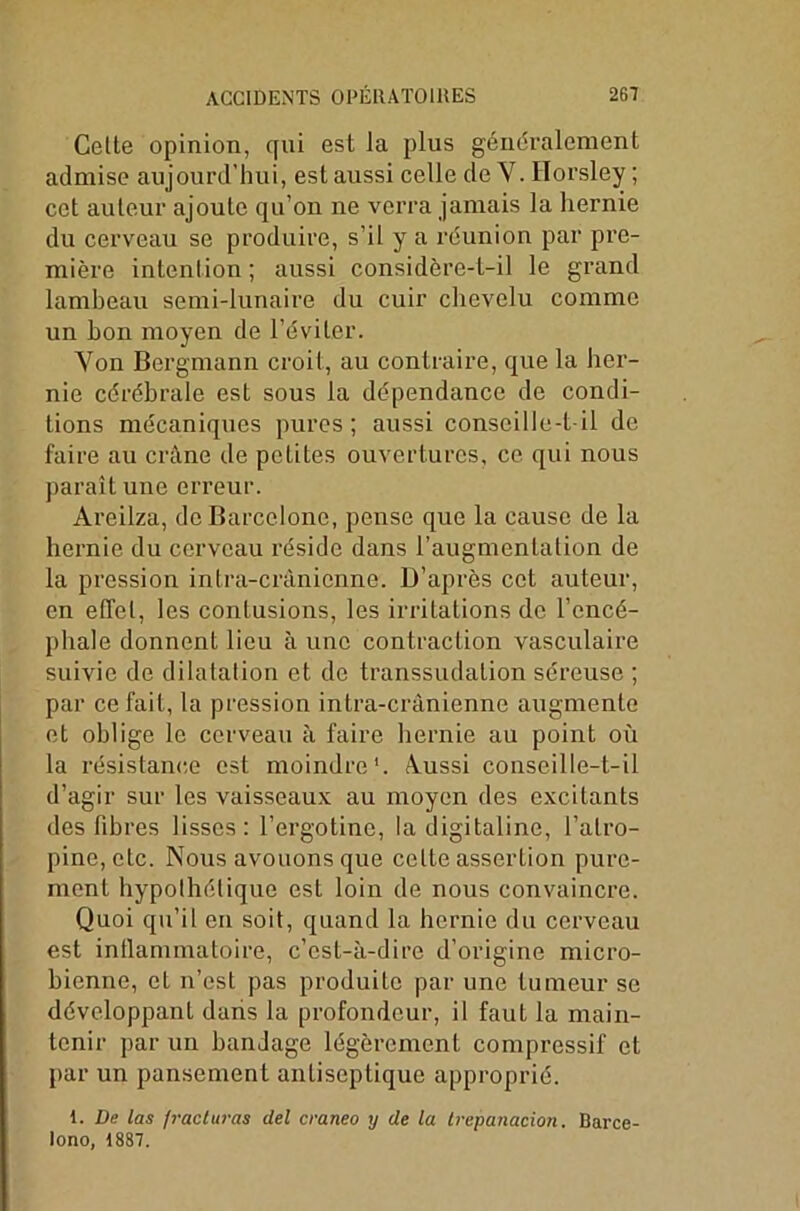 Cette opinion, qui est la plus généralement admise aujourd’hui, est aussi celle de V. Horsley ; cet auteur ajoute qu’on ne verra jamais la hernie du cerveau se produire, s’il y a réunion par pre- mière intention ; aussi considère-t-il le grand lambeau semi-lunaire du cuir chevelu comme un bon moyen de l’éviter. Yon Bergmann croit, au contraire, que la her- nie cérébrale est sous la dépendance de condi- tions mécaniques pures; aussi conscille-t il de faire au crâne de petites ouvertures, ce qui nous paraît une erreur. Areilza, de Barcelone, pense que la cause de la hernie du cerveau réside dans l’augmentation de la pression intra-crânienne. D’après cet auteur, en effet, les contusions, les irritations de l’encé- phale donnent lieu à une contraction vasculaire suivie de dilatation et de transsudation séreuse ; par ce fait, la pression intra-crânienne augmente et oblige le cerveau à faire hernie au point où la résistance est moindre1. Aussi conseille-t-il d’agir sur les vaisseaux au moyen des excitants des fibres lisses: l’ergotine, la digitaline, l’atro- pine, etc. Nous avouons que cette assertion pure- ment hypothétique est loin de nous convaincre. Quoi qu’il en soit, quand la hernie du cerveau est inflammatoire, c’est-à-dire d’origine micro- bienne, et n’est pas produite par une tumeur se développant dans la profondeur, il faut la main- tenir par un bandage légèrement compressif et par un pansement antiseptique approprié. 1. De las fracturas del craneo y de la trepatiacion. Barce- lone), 1887.