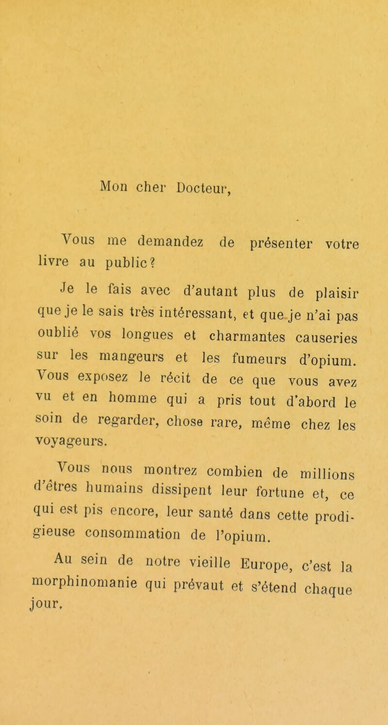 Mon cher Docteur, Vous me demandez de présenter votre livre au public? Je le fais avec d'autant plus de plaisir que je le sais très intéressant, et que je n'ai pas oublié vos longues et charmantes causeries sur les mangeurs et les fumeurs d'opium. Vous exposez le récit de ce que vous avez vu et en homme qui a pris tout d'abord le soin de regarder, chose rare, même chez les voyageurs. Vous nous montrez combien de millions d'êtres humains dissipent leur fortune et, ce qui est pis encore, leur santé dans cette prodi- gieuse consommation de l'opium. Au sein de notre vieille Europe, c'est la morphinomanie qui prévaut et s'étend chaque jour.