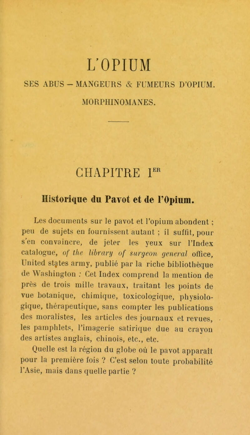 L'OPIUM SES ABUS - MANGEURS & FUMEURS D'OPIUM. MORPHINOMANES. CHAPITRE r Historique du Pavot et de TOpium. Les documents sur le pavot et l'opium abondent ; peu de sujets en fournissent autant ; il suffit, pour s'en convaincre, de jeter les yeux sur l'Index catalogue, of the libmry of surgeon général office, United st^tes array, publié par la riche bibliothèque de Washington ; Cet Index comprend la mention de près de trois raille travaux, traitant les points de vue botanique, chimique, toxicologique, physiolo- gique, thérapeutique, sans compter les publications des moralistes, les articles des journaux et revues, les pamphlets, l'imagerie satirique due au crayon des artistes anglais, chinois, etc., etc. Quelle est la région du globe où le pavot apparaît pour la première fois ? C'est selon toute probabilité l'Asie, mais dans quelle partie ?