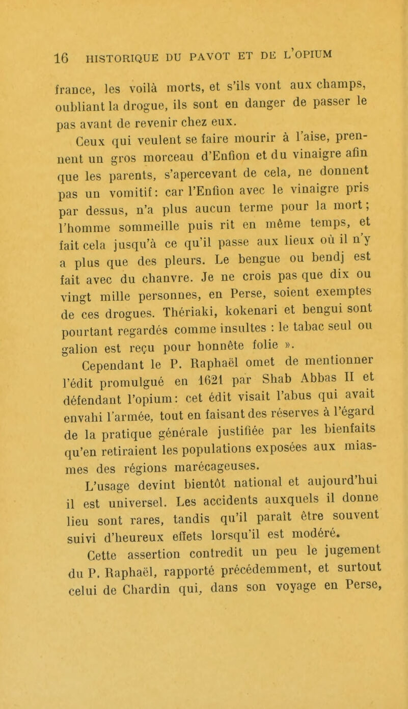 fraDce, les voilà morts, et s'ils vont aux champs, oubliant la drogue, ils sont en danger de passer le pas avant de revenir chez eux. Ceux qui veulent se faire mourir à l'aise, pren- nent un gros morceau d'Enfion et du vinaigre afin que les parents, s'apercevant de cela, ne donnent pas un vomitif: car l'Enfion avec le vinaigre pris par dessus, n'a plus aucun terme pour la mort; l'homme sommeille puis rit en même temps, et fait cela jusqu'à ce qu'il passe aux lieux où il n'y a plus que des pleurs. Le bengue ou bendj est fait avec du chanvre. Je ne crois pas que dix ou vingt mille personnes, en Perse, soient exemptes de ces drogues. Thériaki, kokenari et bengui sont pourtant regardés comme insultes : le tabac seul ou galion est reçu pour honnête folie ». Cependant le P. Raphaël omet de mentionner l'édit promulgué en 1621 par Shah Abbas II et défendant l'opium: cet édit visait l'abus qui avait envahi l'armée, tout en faisant des réserves à l'égard de la pratique générale justifiée par les bienfaits qu'en retiraient les populations exposées aux mias- mes des régions marécageuses. L'usage devint bientôt national et aujourd'hui il est universel. Les accidents auxquels il donne lieu sont rares, tandis qu'il paraît être souvent suivi d'heureux effets lorsqu'il est modéré. Cette assertion contredit un peu le jugement du P. Raphaël, rapporté précédemment, et surtout celui de Chardin qui, dans son voyage en Perse,