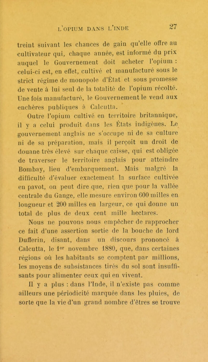 treint suivant les chances de gain qu'elle offre au cultivateur qui, chaque année, est informé du prix auquel le Gouvernement doit acheter l'opium : celui-ci est, en effet, cultivé et manufacturé sous le strict régime de monopole d'État et sous promesse de vente à lui seul de la totalité de l'opium récolté. Une fois manufacturé, le Gouvernement le vend aux enchères publiques à Calcutta. Outre l'opium cultivé en teiritoire britannique, il y a celui produit dans les États indigènes. Le gouvernement anglais ne s'occupe ni de sa culture ni de sa préparation, mais il perçoit un droit de douane très élevé sur chaque caisse, qui est obligée de traverser le territoire anglais pour atteindre Bombay, lieu d'embarquement. Mais malgré la difficulté d'évaluer exactement la surface cultivée en pavot, on peut dire que, rien que pour la vallée centrale du Gange, elle mesure environ 600 milles en longueur et 200 milles en largeur, ce qui donne un total de plus de deux cent mille hectares. Nous ne pouvons nous empêcher de rapprocher ce fait d'une assertion sortie de la bouche de lord Dufferin, disant, dans un discours prononcé à Calcutta, le i^^ novembre 1880, que, dans certaines régions où les habitants se comptent par millions, les moyens de subsistances tirés du sol sont insuffi- sants pour alimenter ceux qui en vivent. 11 y a plus : dans l'Inde, il n'existe pas comme ailleurs une périodicité marquée dans les pluies, de sorte que la vie d'un grand nombre d'êtres se trouve