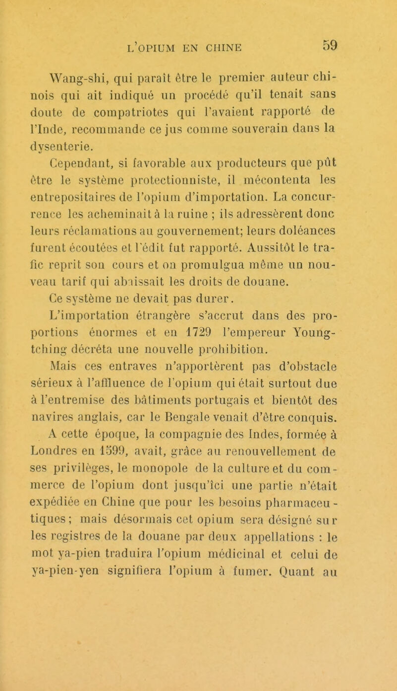 Wang-shi, qui paraît être le premier auteur chi- nois qui ait indiqué un procédé qu'il tenait sans doute de compatriotes qui l'avaieut rapporté de l'Inde, recommande ce jus comme souverain dans la dysenterie. Cependant, si favorable aux producteurs que pût être le système protectionniste, il mécontenta les entrepositaires de l'opium d'importation. La concur- rence les acheminait à la ruine ; ils adressèrent donc leurs réclamations au gouvernement; leurs doléances furent écoutées et l'édit fut rapporté. Aussitôt le tra- fic reprit son cours et on promulgua même un nou- veau tarif qui abaissait les droits de douane. Ce système ne devait pas durer. L'importation étrangère s'accrut dans des pro- portions énormes et en 1729 l'empereur Young- tching décréta une nouvelle prohibition. Mais ces entraves n'apportèrent pas d'obstacle sérieux à l'affluence de l'opium qui était surtout due à l'entremise des bâtiments portugais et bientôt des navires anglais, car le Bengale venait d'être conquis. A cette époque, la compagnie des Indes, formée à Londres en 1599, avait, grâce au renouvellement de ses privilèges, le monopole de la culture et du com- merce de l'opium dont jusqu'ici une partie n'était expédiée en Chine que pour les besoins pharmaceu - tiques; mais désormais cet opium sera désigné sur les registres de la douane par deux appellations : le mot ya-pien traduira l'opium médicinal et celui de ya-pien-yen signifiera l'opium à fumer. Quant au