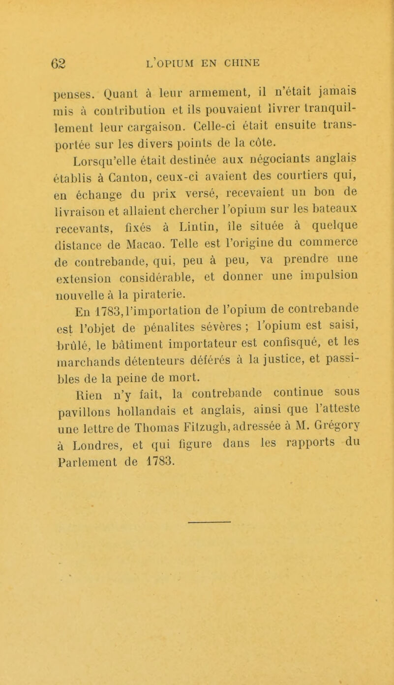 penses. Quant à leur armement, il n'était jamais mis à contribution et ils pouvaient livrer tranquil- lement leur cargaison. Celle-ci était ensuite trans- portée sur les divers points de la côte. Lorsqu'elle était destinée aux négociants anglais établis à Canton, ceux-ci avaient des courtiers qui, en échange du prix versé, recevaient un bon de livraison et allaient chercher l'opium sur les bateaux recevants, fixés à Lintin, île située à quelque distance de Macao. Telle est l'origine du commerce de contrebande, qui, peu à peu, va prendre une extension considérable, et donner une impulsion nouvelle à la piraterie. En 1783,l'importation de l'opium de contrebande est l'objet de pénalités sévères ; l'opium est saisi, brûlé, le bâtiment importateur est confisqué, et les marchands détenteurs déférés à la justice, et passi- bles de la peine de mort. Rien n'y fait, la contrebande continue sous pavillons hollandais et anglais, ainsi que l'atteste une lettre de Thomas Fitzugh, adressée à M. Grégory à Londres, et qui figure dans les rapports du Parlement de 1783.