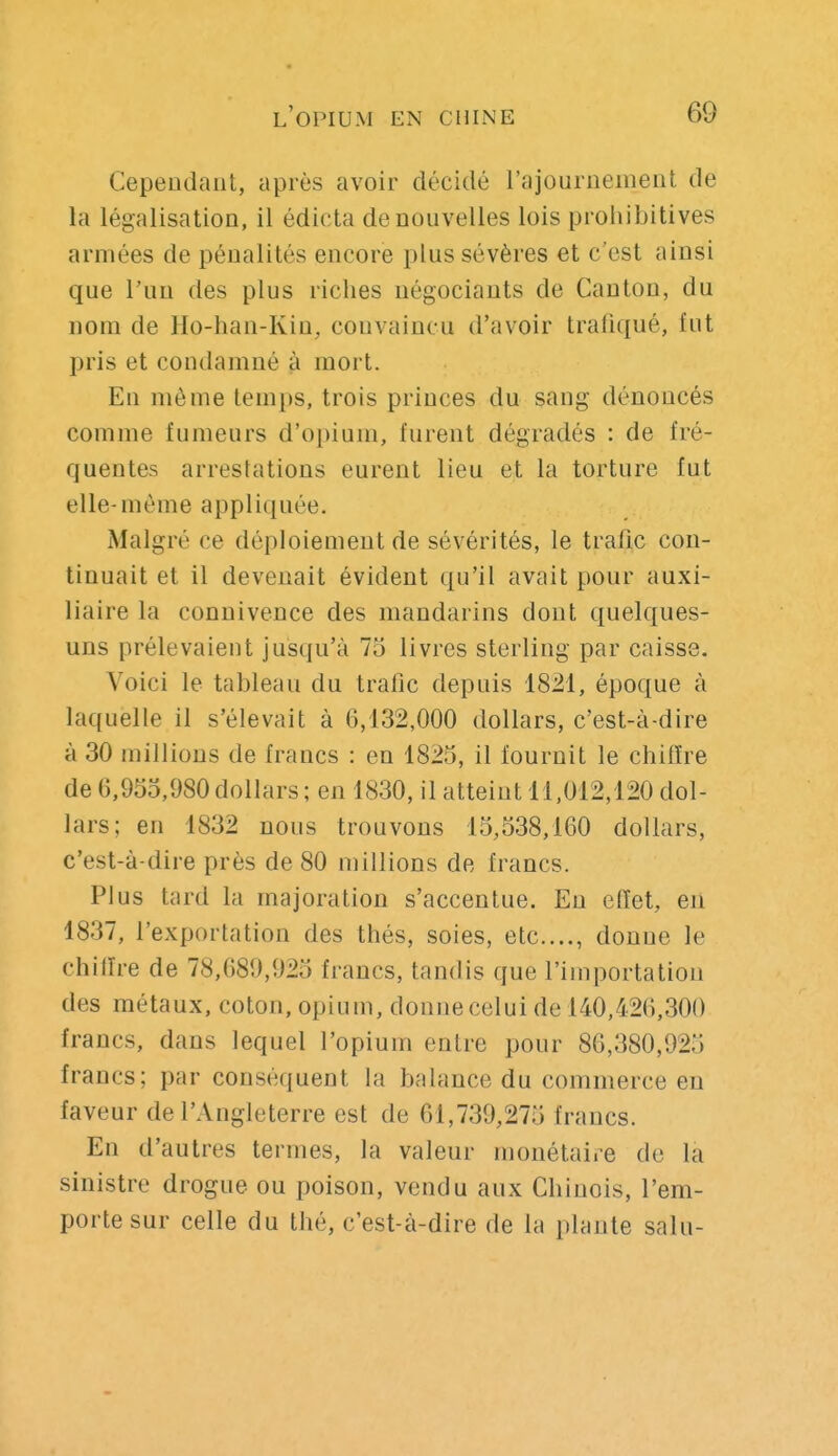 Cependant, après avoir décidé l'ajournement de la légalisation, il édicta de nouvelles lois prohibitives armées de pénalités encore plus sévères et c'est ainsi que l'un des plus riches négociants de Canton, du nom de Ho-han-Kin, convaincu d'avoir trafiqué, fut pris et condamné à mort. En môme temps, trois princes du sang dénoncés comme fumeurs d'opium, furent dégradés : de fré- quentes arrestations eurent lieu et la torture fut elle-même appliquée. Malgré ce déploiement de sévérités, le trafic con- tinuait et il devenait évident qu'il avait pour auxi- liaire la connivence des mandarins dont quelques- uns prélevaient jusqu'à 75 livres sterling par caisse. Voici le tableau du trafic depuis 1821, époque à laquelle il s'élevait à 6,132,000 dollars, c'est-à-dire à 30 millions de francs : en 1825, il fournit le chiffre de 6,955,980 dollars ; en 1830, il atteint 11.012,120 dol- lars; en 1832 nous trouvons 15,538,160 dollars, c'est-à-dire près de 80 millions de francs. Plus tard la majoration s'accentue. En elïet, eii 1837, l'exportation des thés, soies, etc...., donne le chiffre de 78,689,925 francs, tandis que l'importation des métaux, coton, opium, donne celui de 140,426,300 francs, dans lequel l'opium entre pour 86,380,925 francs; par conséquent la balance du commerce en faveur de l'Angleterre est de 61,739,275 francs. En d'autres termes, la valeur monétaire de là sinistre drogue ou poison, vendu aux Chinois, l'em- porte sur celle du thé, c'est-à-dire de la plante salu-