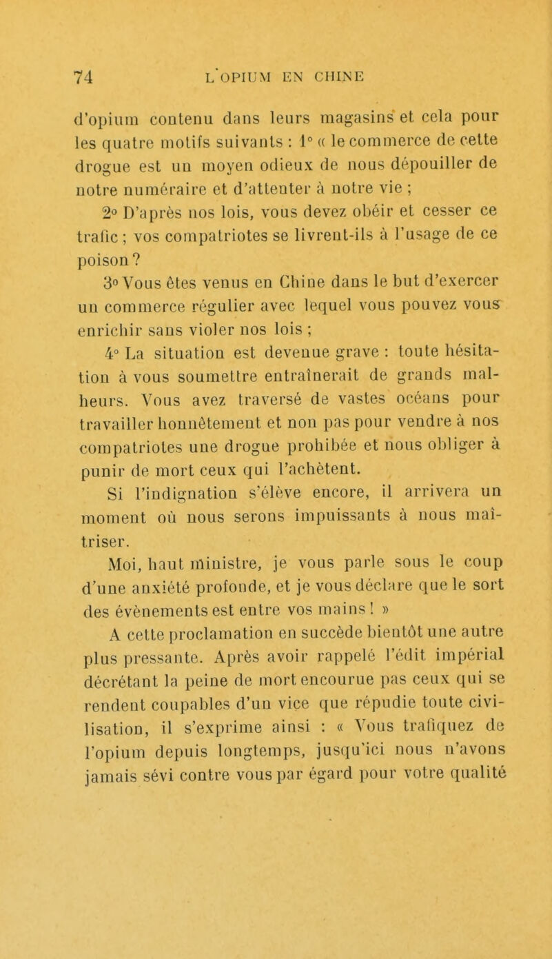 d'opium contenu dans leurs magasins et cela pour les quatre motifs suivants : 1° « le commerce de cette drogue est un moyen odieux de nous dépouiller de notre numéraire et d'attenter à notre vie ; 2o D'après nos lois, vous devez obéir et cesser ce trafic; vos compatriotes se livrent-ils à l'usage de ce poison? 3 Vous êtes venus en Chine dans le but d'exercer un commerce régulier avec lequel vous pouvez vous enrichir sans violer nos lois ; 4 La situation est devenue grave : toute hésita- tion à vous soumettre entraînerait de grands mal- heurs. Vous avez traversé de vastes océans pour travailler honnêtement et non pas pour vendre à nos compatriotes une drogue prohibée et nous obliger à punir de mort ceux qui l'achètent. Si l'indignation s'élève encore, il arrivera un moment où nous serons impuissants à nous maî- triser. Moi, haut ministre, je vous parle sous le coup d'une anxiété profonde, et je vous déclare que le sort des événements est entre vos mains! » A cette proclamation en succède bientôt une autre plus pressante. Après avoir rappelé l'édit impérial décrétant la peine de mort encourue pas ceux qui se rendent coupables d'un vice que répudie toute civi- lisation, il s'exprime ainsi : « Vous trafiquez de l'opium depuis longtemps, jusqu'ici nous n'avons jamais sévi contre vous par égard pour votre qualité