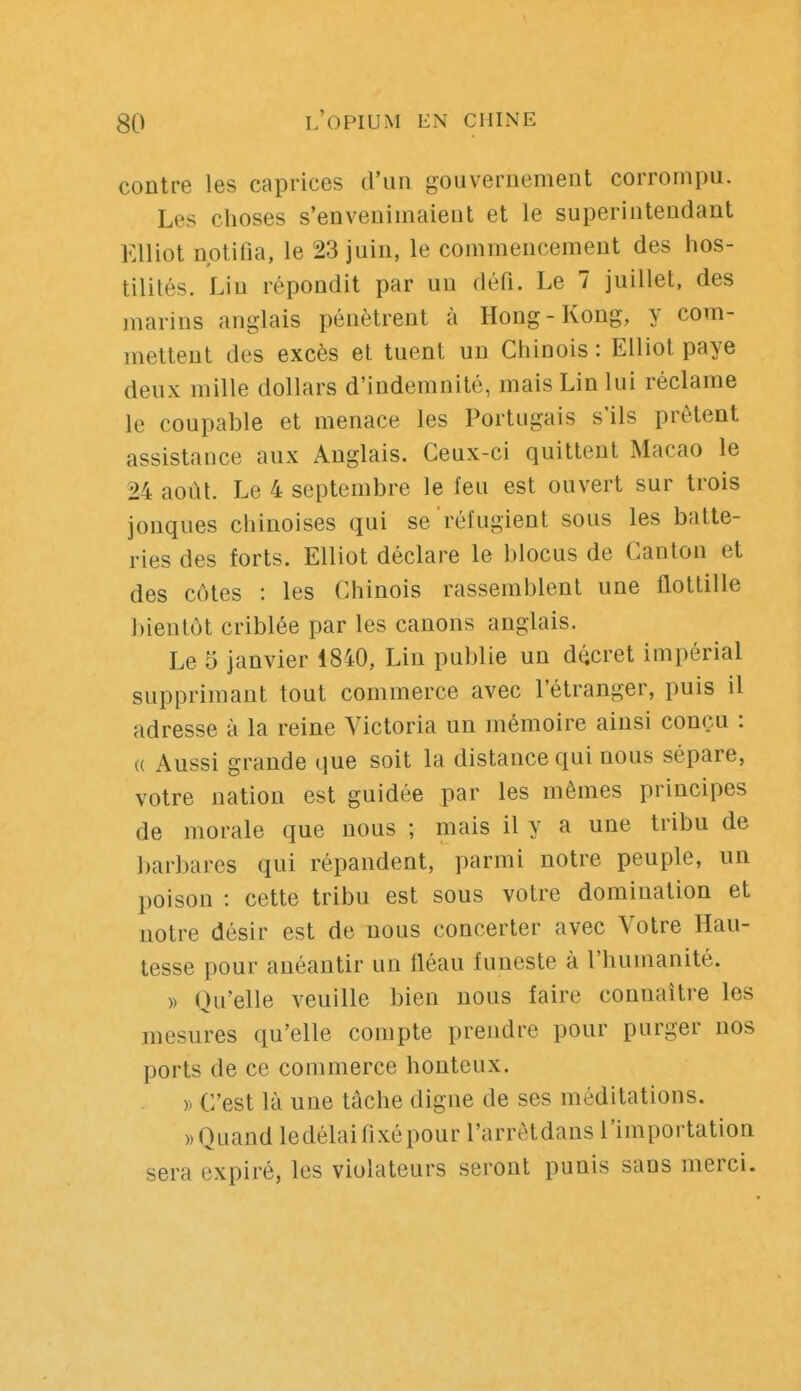 contre les caprices d'un gouvernement corrompu. Les choses s'envenimaient et le superintendant Elliot notifia, le 23 juin, le commencement des hos- tilités. Lin répondit par un défi. Le 7 juillet, des marins anglais pénètrent à Hong-Kong, y com- mettent des excès et tuent un Chinois : Elliot paye deux mille dollars d'indemnité, mais Lin lui réclame le coupable et menace les Portugais s'ils prêtent assistance aux Anglais. Ceux-ci quittent Macao le 24 août. Le 4 septembre le feu est ouvert sur trois jonques chinoises qui se réfugient sous les batte- ries des forts. Elliot déclare le blocus de Canton et des côtes : les Chinois rassemblent une flottille bientôt criblée par les canons anglais. Le 5 janvier 4840, Lin publie un décret impérial supprimant tout commerce avec l'étranger, puis il adresse à la reine Victoria un mémoire ainsi conçu : « Aussi grande que soit la distance qui nous sépare, votre nation est guidée par les mêmes principes de morale que nous ; mais il y a une tribu de barbares qui répandent, parmi notre peuple, un poison : cette tribu est sous votre domination et notre désir est de nous concerter avec Votre Hau- tesse pour anéantir un fléau funeste à l'humanité. » Qu'elle veuille bien nous faire connaître les mesures qu'elle compte prendre pour purger nos ports de ce commerce honteux. » C'est là une tâche digne de ses méditations. ))Quand ledélaifixépour l'arrètdans l'importation sera expiré, les violateurs seront punis sans merci.