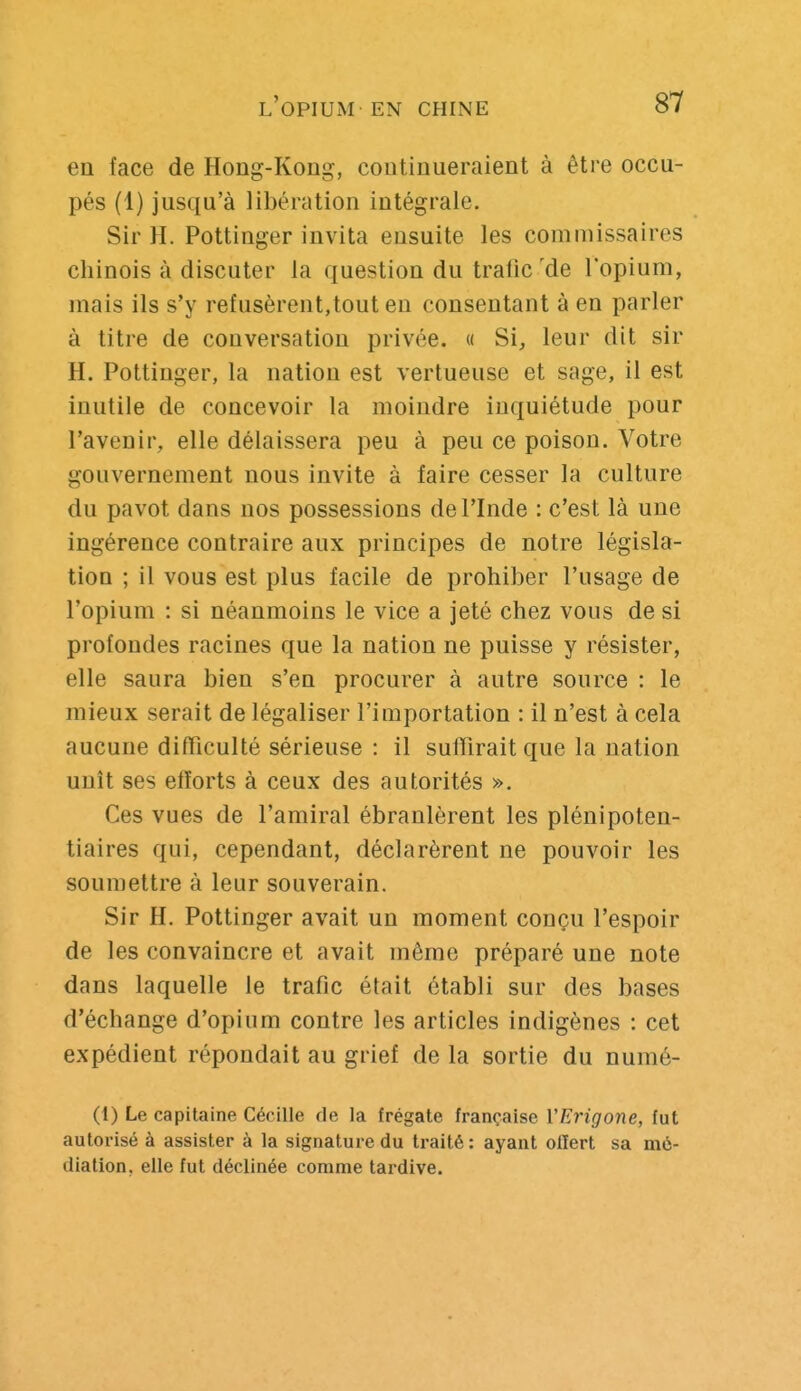 en face de Hong-Kong, continueraient à être occu- pés (1) jusqu'à libération intégrale. Sir H. Pottinger invita ensuite les commissaires chinois à discuter la question du trafic 'de l'opium, mais ils s'y refusèrent,tout en consentant à en parler à titre de conversation privée. « Si, leur dit sir H. Pottinger, la nation est vertueuse et sage, il est inutile de concevoir la moindre inquiétude pour l'avenir, elle délaissera peu à peu ce poison. Votre gouvernement nous invite à faire cesser la culture du pavot dans nos possessions de l'Inde : c'est là une ingérence contraire aux principes de notre législa- tion ; il vous est plus facile de prohiber l'usage de l'opium : si néanmoins le vice a jeté chez vous de si profondes racines que la nation ne puisse y résister, elle saura bien s'en procurer à autre source : le mieux serait de légaliser l'importation : il n'est à cela aucune difficulté sérieuse : il suffirait que la nation unît ses efforts à ceux des autorités ». Ces vues de l'amiral ébranlèrent les plénipoten- tiaires qui, cependant, déclarèrent ne pouvoir les soumettre à leur souverain. Sir H. Pottinger avait un moment conçu l'espoir de les convaincre et avait même préparé une note dans laquelle le trafic était établi sur des bases d'échange d'opium contre les articles indigènes : cet expédient répondait au grief de la sortie du numé- (1) Le capitaine Cécille de la frégate française VErigone, fut autorisé à assister à la signature du traité : ayant offert sa mé- diation, elle fut déclinée comme tardive.