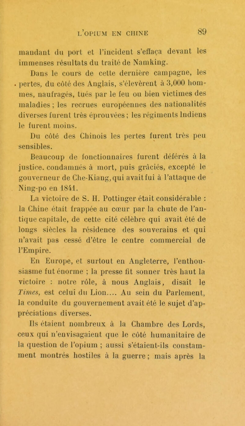 maudant du port et l'incident s'efïaça devant les immenses résultats du traité de Namking. Dans le cours de cette dernière campagne, les . pertes, du côté des Anglais, s'élevèrent à 3,000 hom- mes, naufragés, tués par le feu ou bien victimes des maladies ; les recrues européennes des nationalités diverses furent très é[)rouvées ; les régiments Indiens le furent moins. Du côté des Chinois les pertes furent très peu sensibles. Beaucoup de fonctionnaires furent déférés à la justice, condamnés à mort, puis graciés, excepté le gouverneur de Che-Kiang,qui avait fui à l'attaque de Ning-po en 1841. La victoire de S. H. Pottinger était considérable : la Chine était frappée au cœur par la chute de l'an- tique capitale, de cette cité célèbre qui avait été de longs siècles la résidence des souverains et qui n'avait pas cessé d'être le centre commercial de l'Empire. En Europe, et surtout en Angleterre, l'enthou- siasme fut énorme ; la presse fit sonner très haut la victoire : notre rôle, à nous Anglais, disait le Times, est celui du Lion.... Au sein du Parlement, la conduite du gouvernement avait été le sujet d'ap- préciations diverses. Ils étaient nombreux à la Chambre des Lords, ceux qui n'envisagaient que le côté humanitaire de la question de l'opium ; aussi s'étaient-ils constam- ment montrés hostiles à la guerre ; mais après la