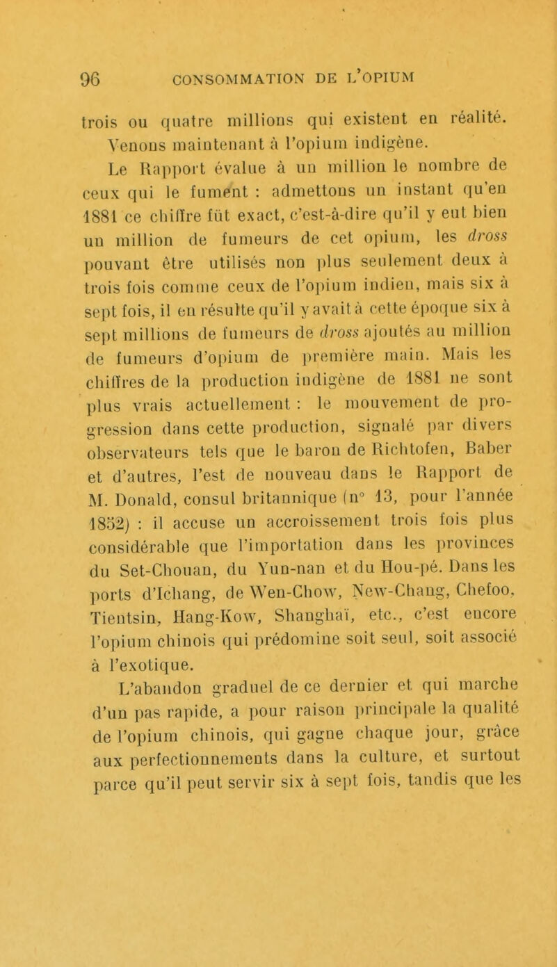 trois ou quatre millions qui existent en réalité. Venons maintenant à l'opium indigène. Le Rapport évalue à un million le nombre de ceux qui le fumént : admettons un instant qu'en 1881 ce chilïre fut exact, c'est-à-dire qu'il y eut bien un million de fumeurs de cet opium, les dross pouvant être utilisés non idus seulement deux à trois fois comme ceux de l'opium indien, mais six à sept fois, il en résulte qu'il y avait à cette époque six à sept millions de fumeurs de dross ajoutés au million de fumeurs d'opium de première main. Mais les chiffres de la production indigène de 1881 ne sont plus vrais actuellement : le mouvement de pro- gression dans cette production, signalé par divers observateurs tels que le baron de Ricbtofen, Baber et d'autres, l'est de nouveau dans le Rapport de M. Donald, consul britannique (n 13, pour l'année 1832) : il accuse un accroissement trois fois plus considérable que l'importation dans les provinces du Set-Chouan, du Yun-nan et du Hou-pé. Dans les ports d'Ichang, de Wen-Chow, New-Chang, Chefoo, Tientsin, Hang-Kow, Shanghaï, etc., c'est encore l'opium chinois qui prédomine soit seul, soit associé à l'exotique. L'abandon graduel de ce dernier et qui marche d'un pas rapide, a pour raison principale la qualité de l'opium chinois, qui gagne chaque jour, grâce aux perfectionnements dans la culture, et surtout parce qu'il peut servir six à sept fois, tandis que les