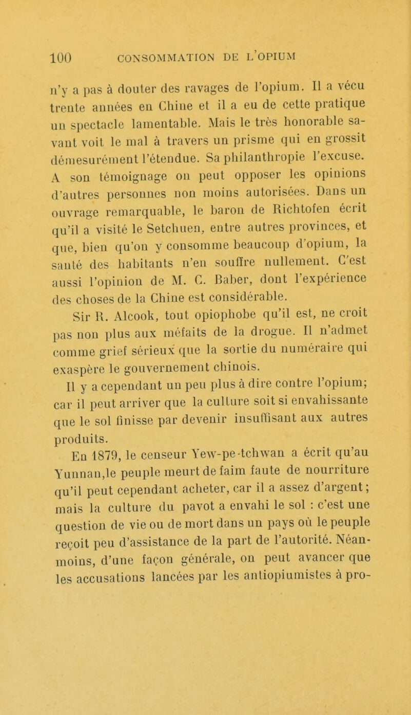 n'y a pas à douter des ravages de l'opium. Il a vécu trente années eu Chine et il a eu de cette pratique un spectacle lamentable. Mais le très honorable sa- vant voit le mal à travers un prisme qui en grossit démesurément l'étendue. Sa philanthropie l'excuse. A son témoignage on peut opposer les opinions d'autres personnes non moins autorisées. Dans un ouvrage remarquable, le baron de Richtofen écrit qu'il a visité le Setchuen, entre autres provinces, et que, bien qu'on y consomme beaucoup d'opium, la sanlé des habitants n'en souiïre nullement. C'est aussi l'opinion de M. C. Baber, dont l'expérience des choses de la Chine est considérable. Sir R. Alcook, tout opiophobe qu'il est, ne croit pas non plus aux méfaits de la drogue. Il n'admet comme grief sérieux que la sortie du numéraire qui exaspère le gouvernement chinois. Il y a cependant un peu plus à dire contre l'opium; car il peut arriver que la culture soit si envahissante que le sol finisse par devenir insufTisant aux autres produits. En 1879, le censeur Yew-pe-tchwan a écrit qu'au Yunnan,le peuple meurt de faim faute de nourriture qu'il peut cependant acheter, car il a assez d'argent; mais la culture du pavot a envahi le sol : c'est une question de vie ou de mort dans un pays où le peuple reçoit peu d'assistance de la part de l'autorité. Néan- moins, d'une façon générale, on peut avancer que les accusations lancées par les antiopiumistes à pro-